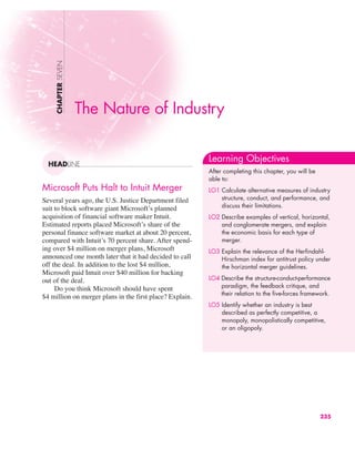 Microsoft Puts Halt to Intuit Merger
Several years ago, the U.S. Justice Department filed
suit to block software giant Microsoft’s planned
acquisition of financial software maker Intuit.
Estimated reports placed Microsoft’s share of the
personal finance software market at about 20 percent,
compared with Intuit’s 70 percent share. After spend-
ing over $4 million on merger plans, Microsoft
announced one month later that it had decided to call
off the deal. In addition to the lost $4 million,
Microsoft paid Intuit over $40 million for backing
out of the deal.
Do you think Microsoft should have spent
$4 million on merger plans in the first place? Explain.
CHAPTER
SEVEN
HEADLINE
The Nature of Industry
Learning Objectives
After completing this chapter, you will be
able to:
LO1 Calculate alternative measures of industry
structure, conduct, and performance, and
discuss their limitations.
LO2 Describe examples of vertical, horizontal,
and conglomerate mergers, and explain
the economic basis for each type of
merger.
LO3 Explain the relevance of the Herfindahl-
Hirschman index for antitrust policy under
the horizontal merger guidelines.
LO4 Describe the structure-conduct-performance
paradigm, the feedback critique, and
their relation to the five-forces framework.
LO5 Identify whether an industry is best
described as perfectly competitive, a
monopoly, monopolistically competitive,
or an oligopoly.
235
 