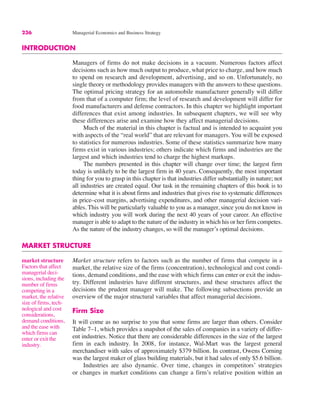 236 Managerial Economics and Business Strategy
INTRODUCTION
Managers of firms do not make decisions in a vacuum. Numerous factors affect
decisions such as how much output to produce, what price to charge, and how much
to spend on research and development, advertising, and so on. Unfortunately, no
single theory or methodology provides managers with the answers to these questions.
The optimal pricing strategy for an automobile manufacturer generally will differ
from that of a computer firm; the level of research and development will differ for
food manufacturers and defense contractors. In this chapter we highlight important
differences that exist among industries. In subsequent chapters, we will see why
these differences arise and examine how they affect managerial decisions.
Much of the material in this chapter is factual and is intended to acquaint you
with aspects of the “real world” that are relevant for managers. You will be exposed
to statistics for numerous industries. Some of these statistics summarize how many
firms exist in various industries; others indicate which firms and industries are the
largest and which industries tend to charge the highest markups.
The numbers presented in this chapter will change over time; the largest firm
today is unlikely to be the largest firm in 40 years. Consequently, the most important
thing for you to grasp in this chapter is that industries differ substantially in nature; not
all industries are created equal. Our task in the remaining chapters of this book is to
determine what it is about firms and industries that gives rise to systematic differences
in price–cost margins, advertising expenditures, and other managerial decision vari-
ables. This will be particularly valuable to you as a manager, since you do not know in
which industry you will work during the next 40 years of your career. An effective
manager is able to adapt to the nature of the industry in which his or her firm competes.
As the nature of the industry changes, so will the manager’s optimal decisions.
MARKET STRUCTURE
Market structure refers to factors such as the number of firms that compete in a
market, the relative size of the firms (concentration), technological and cost condi-
tions, demand conditions, and the ease with which firms can enter or exit the indus-
try. Different industries have different structures, and these structures affect the
decisions the prudent manager will make. The following subsections provide an
overview of the major structural variables that affect managerial decisions.
Firm Size
It will come as no surprise to you that some firms are larger than others. Consider
Table 7–1, which provides a snapshot of the sales of companies in a variety of differ-
ent industries. Notice that there are considerable differences in the size of the largest
firm in each industry. In 2008, for instance, Wal-Mart was the largest general
merchandiser with sales of approximately $379 billion. In contrast, Owens Corning
was the largest maker of glass building materials, but it had sales of only $5.6 billion.
Industries are also dynamic. Over time, changes in competitors’ strategies
or changes in market conditions can change a firm’s relative position within an
market structure
Factors that affect
managerial deci-
sions, including the
number of firms
competing in a
market, the relative
size of firms, tech-
nological and cost
considerations,
demand conditions,
and the ease with
which firms can
enter or exit the
industry.
 
