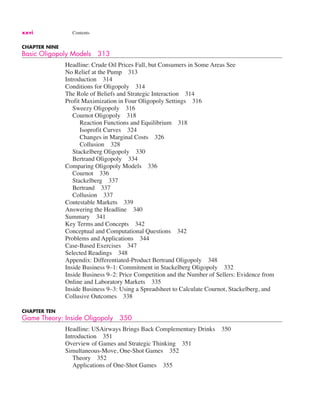 xxvi Contents
CHAPTER NINE
Basic Oligopoly Models 313
Headline: Crude Oil Prices Fall, but Consumers in Some Areas See
No Relief at the Pump 313
Introduction 314
Conditions for Oligopoly 314
The Role of Beliefs and Strategic Interaction 314
Profit Maximization in Four Oligopoly Settings 316
Sweezy Oligopoly 316
Cournot Oligopoly 318
Reaction Functions and Equilibrium 318
Isoprofit Curves 324
Changes in Marginal Costs 326
Collusion 328
Stackelberg Oligopoly 330
Bertrand Oligopoly 334
Comparing Oligopoly Models 336
Cournot 336
Stackelberg 337
Bertrand 337
Collusion 337
Contestable Markets 339
Answering the Headline 340
Summary 341
Key Terms and Concepts 342
Conceptual and Computational Questions 342
Problems and Applications 344
Case-Based Exercises 347
Selected Readings 348
Appendix: Differentiated-Product Bertrand Oligopoly 348
Inside Business 9–1: Commitment in Stackelberg Oligopoly 332
Inside Business 9–2: Price Competition and the Number of Sellers: Evidence from
Online and Laboratory Markets 335
Inside Business 9–3: Using a Spreadsheet to Calculate Cournot, Stackelberg, and
Collusive Outcomes 338
CHAPTER TEN
Game Theory: Inside Oligopoly 350
Headline: USAirways Brings Back Complementary Drinks 350
Introduction 351
Overview of Games and Strategic Thinking 351
Simultaneous-Move, One-Shot Games 352
Theory 352
Applications of One-Shot Games 355
 