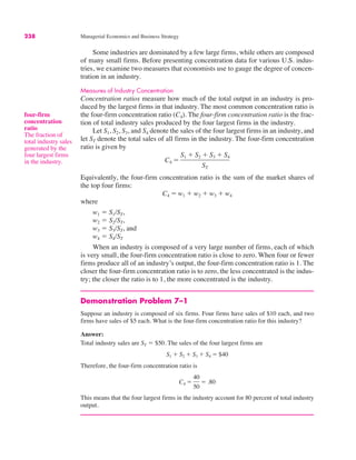 238 Managerial Economics and Business Strategy
Some industries are dominated by a few large firms, while others are composed
of many small firms. Before presenting concentration data for various U.S. indus-
tries, we examine two measures that economists use to gauge the degree of concen-
tration in an industry.
Measures of Industry Concentration
Concentration ratios measure how much of the total output in an industry is pro-
duced by the largest firms in that industry. The most common concentration ratio is
the four-firm concentration ratio (C4). The four-firm concentration ratio is the frac-
tion of total industry sales produced by the four largest firms in the industry.
Let S1, S2, S3, and S4 denote the sales of the four largest firms in an industry, and
let ST denote the total sales of all firms in the industry. The four-firm concentration
ratio is given by
Equivalently, the four-firm concentration ratio is the sum of the market shares of
the top four firms:
where
w1 ! S1/ST,
w2 ! S2/ST,
w3 ! S3/ST, and
w4 ! S4/ST
When an industry is composed of a very large number of firms, each of which
is very small, the four-firm concentration ratio is close to zero. When four or fewer
firms produce all of an industry’s output, the four-firm concentration ratio is 1. The
closer the four-firm concentration ratio is to zero, the less concentrated is the indus-
try; the closer the ratio is to 1, the more concentrated is the industry.
Demonstration Problem 7–1
Suppose an industry is composed of six firms. Four firms have sales of $10 each, and two
firms have sales of $5 each. What is the four-firm concentration ratio for this industry?
Answer:
Total industry sales are ST ! $50. The sales of the four largest firms are
Therefore, the four-firm concentration ratio is
This means that the four largest firms in the industry account for 80 percent of total industry
output.
C4 !
40
50
! .80
S1 " S2 " S3 " S4 ! $40
C4 ! w1 " w2 " w3 " w4
C4 !
S1 " S2 " S3 " S4
ST
four-firm
concentration
ratio
The fraction of
total industry sales
generated by the
four largest firms
in the industry.
 