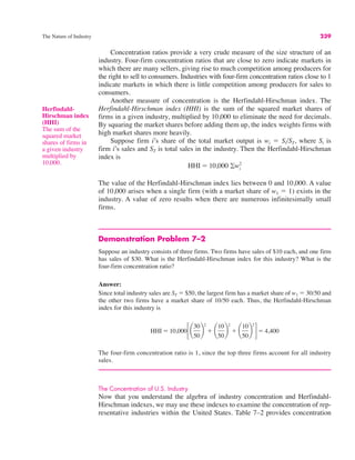 The Nature of Industry 239
Concentration ratios provide a very crude measure of the size structure of an
industry. Four-firm concentration ratios that are close to zero indicate markets in
which there are many sellers, giving rise to much competition among producers for
the right to sell to consumers. Industries with four-firm concentration ratios close to 1
indicate markets in which there is little competition among producers for sales to
consumers.
Another measure of concentration is the Herfindahl-Hirschman index. The
Herfindahl-Hirschman index (HHI) is the sum of the squared market shares of
firms in a given industry, multiplied by 10,000 to eliminate the need for decimals.
By squaring the market shares before adding them up, the index weights firms with
high market shares more heavily.
Suppose firm i’s share of the total market output is wi ! Si/ST, where Si is
firm i’s sales and ST is total sales in the industry. Then the Herfindahl-Hirschman
index is
The value of the Herfindahl-Hirschman index lies between 0 and 10,000. A value
of 10,000 arises when a single firm (with a market share of w1 ! 1) exists in the
industry. A value of zero results when there are numerous infinitesimally small
firms.
Demonstration Problem 7–2
Suppose an industry consists of three firms. Two firms have sales of $10 each, and one firm
has sales of $30. What is the Herfindahl-Hirschman index for this industry? What is the
four-firm concentration ratio?
Answer:
Since total industry sales are ST ! $50, the largest firm has a market share of w1 ! 30/50 and
the other two firms have a market share of 10/50 each. Thus, the Herfindahl-Hirschman
index for this industry is
The four-firm concentration ratio is 1, since the top three firms account for all industry
sales.
The Concentration of U.S. Industry
Now that you understand the algebra of industry concentration and Herfindahl-
Hirschman indexes, we may use these indexes to examine the concentration of rep-
resentative industries within the United States. Table 7–2 provides concentration
HHI ! 10,000!¢
30
50
≤
2
" ¢
10
50
≤
2
" ¢
10
50
≤
2
"! 4,400
HHI ! 10,000 #wi
2
Herfindahl-
Hirschman index
(HHI)
The sum of the
squared market
shares of firms in
a given industry
multiplied by
10,000.
 