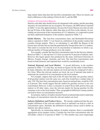 The Nature of Industry 241
large market shares than does the four-firm concentration ratio. These two factors can
lead to differences in the ranking of firms by the C4 and the HHI.
Limitations of Concentration Measures
Statistics and other data should always be interpreted with caution, and the preceding
measures of concentration are no exception. For instance, the HHI indexes reported
in Table 7-2 are only approximations, because the Census Bureau uses data on only
the top 50 firms in the industry rather than data on all firms in the industry. In con-
cluding our discussion of the concentration of U.S. industries, it is important to point
out three additional limitations of the numbers reported in Table 7–2.
Global Markets. The four-firm concentration ratios and Herfindahl-Hirschman
indexes reported in Table 7–2 are based on a definition of the product market that
excludes foreign imports. That is, in calculating C4 and HHI, the Bureau of the
Census does not take into account the penetration by foreign firms into U.S. markets.
This tends to overstate the true level of concentration in industries in which a sig-
nificant number of foreign producers serve the market.
For example, consider the four-firm concentration ratio for the brewery industry.
Based on Table 7–2, the top four U.S. firms account for 91 percent of industry sales.
However, this figure ignores beer produced by the many well-known breweries in
Mexico, Canada, Europe, Australia, and Asia. The four-firm concentration ratio
based on both domestic and imported beer would be considerably lower.
National, Regional, and Local Markets. A second deficiency in the numbers
reported in Table 7–2 is that they are based on figures for the entire United States.
In many industries, the relevant markets are local and may be composed of only a
few firms. When the relevant markets are local, the use of national data tends to
understate the actual level of concentration in the local markets.
For example, suppose that each of the 50 states had only one gasoline station.
If all gasoline stations were the same size, each firm would have a market share of
only 1/50. The four-firm concentration ratio, based on national data, would be 4/50,
or 8 percent. This would suggest that the market for gasoline services is not very
concentrated. However, it does a consumer in central Texas little good to have gas
stations in 49 other states, since the relevant market for buying gasoline for this
consumer is his or her local market. Thus, geographical differences among markets
can lead to biases in concentration measures.
In summary, indexes of market structure based on national data tend to understate
the degree of concentration when the relevant markets are local.
Industry Definitions and Product Classes. We already emphasized that the geo-
graphic definition of the relevant market (local or national) can lead to a bias in
concentration ratios. Similarly, the definition of product classes used to define an
industry also affects indexes.
Specifically, in constructing indexes of market structure, there is considerable
aggregation across product classes. Consider the four-firm concentration ratio for
soft drinks, which is 52 percent in Table 7–2. This number may seem surprisingly
 