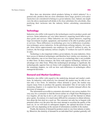 The Nature of Industry 243
How does one determine which products belong in which industry? As a
general rule, products that are close substitutes (have large, positive cross-price
elasticities) are considered to belong to a given industry class. Indeed, one might
view the above-mentioned soft drinks to be close substitutes for cola drinks, thus
justifying their inclusion into the industry before calculating concentration
ratios.
Technology
Industries also differ with regard to the technologies used to produce goods and
services. Some industries are very labor intensive, requiring much labor to pro-
duce goods and services. Other industries are very capital intensive, requiring
large investments in plant, equipment, and machines to be able to produce goods
or services. These differences in technology give rise to differences in produc-
tion techniques across industries. In the petroleum-refining industry, for exam-
ple, firms utilize approximately one employee for each $1 million in sales. In
contrast, the beverage industry utilizes roughly 17 workers for each $1 million
in sales.
Technology is also important within a given industry. In some industries, firms
have access to identical technologies and therefore have similar cost structures. In
other industries, one or two firms have access to a technology that is not available
to other firms. In these instances, the firms with superior technology will have an
advantage over other firms. When this technological advantage is significant, the
technologically superior firm (or firms) will completely dominate the industry. In
the remaining chapters, we will see how such differences in technologies affect
managerial decisions.
Demand and Market Conditions
Industries also differ with regard to the underlying demand and market condi-
tions. In industries with relatively low demand, the market may be able to sus-
tain only a few firms. In industries where demand is great, the market may
require many firms to produce the quantity demanded. One of our tasks in the
remaining chapters is to explain how the degree of market demand affects the
decisions of managers.
The information accessible to consumers also tends to vary across markets. It is
very easy for a consumer to find the lowest airfare on a flight from Washington to
Los Angeles; all one has to do is call a travel agent or surf the Internet to obtain
price quotes. In contrast, it is much more difficult for consumers to obtain informa-
tion about the best deal on a used car. The consumer not only has to bargain with
potential sellers over the price but also must attempt to ascertain the quality of the
used car. As we will learn in subsequent chapters, the optimal decisions of man-
agers will vary depending on the amount of information available in the market.
Finally, the elasticity of demand for products tends to vary from industry to indus-
try. Moreover, the elasticity of demand for an individual firm’s product generally will
 