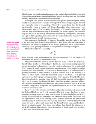 244 Managerial Economics and Business Strategy
differ from the market elasticity of demand for the product. In some industries, there is
a large discrepancy between an individual firm’s elasticity of demand and the market
elasticity. The reason for this can be easily explained.
In Chapter 3 we learned that the demand for a specific product depends on the
number of close substitutes available for the product. As a consequence, the demand
for a particular brand of product (e.g., 7Up) will be more elastic than the demand
for the product group in general (soft drinks). In markets where there are no close
substitutes for a given firm’s product, the elasticity of demand for that product will
coincide with the market elasticity of demand for the product group (since there is
only one product in the market). In industries where many firms produce substitutes
for a given firm’s product, the demand for the individual firm’s product will be
more elastic than the overall industry demand.
One measure of the elasticity of industry demand for a product relative to that
of an individual firm is the Rothschild index. The Rothschild index provides a
measure of the sensitivity to price of the product group as a whole relative to the
sensitivity of the quantity demanded of a single firm to a change in its price.
The Rothschild index is given by
where ET is the elasticity of demand for the total market and EF is the elasticity of
demand for the product of an individual firm.
The Rothschild index takes on a value between 0 and 1. When the index is 1,
the individual firm faces a demand curve that has the same sensitivity to price as the
market demand curve. In contrast, when the elasticity of demand for an individual
firm’s product is much greater (in absolute value) than the elasticity of the market
demand, the Rothschild index is close to zero. In this instance, an individual firm’s
quantity demanded is more sensitive to a price increase than is the industry as a
whole. In other words, when the Rothschild index is less than 1, a 10 percent
increase in one firm’s price will decrease that firm’s quantity demanded by more
than the total industry quantity would fall if all firms in the industry increased their
prices by 10 percent. The Rothschild index therefore provides a measure of how
price sensitive an individual firm’s demand is relative to the entire market. When an
industry is composed of many firms, each producing similar products, the Rothschild
index will be close to zero.
Table 7–3 provides estimates of the firm and market elasticities of demand and
the Rothschild indexes for 10 U.S. industries. The table reveals that firms in some
industries are more sensitive to price increases than firms in other industries. Notice
that the Rothschild indexes for tobacco and for chemicals are unity. This means that
the representative firm in the industry faces a demand curve that has exactly the
same elasticity of demand as the total industry demand. In contrast, the Rothschild
index for food is .26, which means that the demand for an individual food pro-
ducer’s product is roughly four times more elastic than that of the industry as a
whole. Firms in the food industry face a demand curve that is much more sensitive
to price than the industry as a whole.
R !
ET
EF
Rothschild index
A measure of the
sensitivity to price
of a product group
as a whole relative
to the sensitivity
of the quantity
demanded of a
single firm to a
change in its price.
 