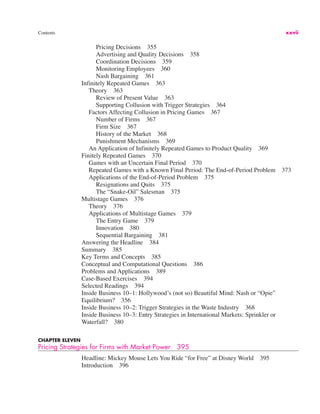 Contents xxvii
Pricing Decisions 355
Advertising and Quality Decisions 358
Coordination Decisions 359
Monitoring Employees 360
Nash Bargaining 361
Infinitely Repeated Games 363
Theory 363
Review of Present Value 363
Supporting Collusion with Trigger Strategies 364
Factors Affecting Collusion in Pricing Games 367
Number of Firms 367
Firm Size 367
History of the Market 368
Punishment Mechanisms 369
An Application of Infinitely Repeated Games to Product Quality 369
Finitely Repeated Games 370
Games with an Uncertain Final Period 370
Repeated Games with a Known Final Period: The End-of-Period Problem 373
Applications of the End-of-Period Problem 375
Resignations and Quits 375
The “Snake-Oil” Salesman 375
Multistage Games 376
Theory 376
Applications of Multistage Games 379
The Entry Game 379
Innovation 380
Sequential Bargaining 381
Answering the Headline 384
Summary 385
Key Terms and Concepts 385
Conceptual and Computational Questions 386
Problems and Applications 389
Case-Based Exercises 394
Selected Readings 394
Inside Business 10–1: Hollywood’s (not so) Beautiful Mind: Nash or “Opie”
Equilibrium? 356
Inside Business 10–2: Trigger Strategies in the Waste Industry 368
Inside Business 10–3: Entry Strategies in International Markets: Sprinkler or
Waterfall? 380
CHAPTER ELEVEN
Pricing Strategies for Firms with Market Power 395
Headline: Mickey Mouse Lets You Ride “for Free” at Disney World 395
Introduction 396
 