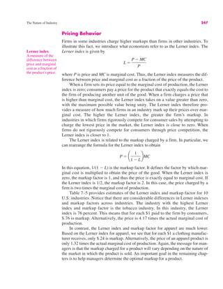 The Nature of Industry 247
Pricing Behavior
Firms in some industries charge higher markups than firms in other industries. To
illustrate this fact, we introduce what economists refer to as the Lerner index. The
Lerner index is given by
where P is price and MC is marginal cost. Thus, the Lerner index measures the dif-
ference between price and marginal cost as a fraction of the price of the product.
When a firm sets its price equal to the marginal cost of production, the Lerner
index is zero; consumers pay a price for the product that exactly equals the cost to
the firm of producing another unit of the good. When a firm charges a price that
is higher than marginal cost, the Lerner index takes on a value greater than zero,
with the maximum possible value being unity. The Lerner index therefore pro-
vides a measure of how much firms in an industry mark up their prices over mar-
ginal cost. The higher the Lerner index, the greater the firm’s markup. In
industries in which firms rigorously compete for consumer sales by attempting to
charge the lowest price in the market, the Lerner index is close to zero. When
firms do not rigorously compete for consumers through price competition, the
Lerner index is closer to 1.
The Lerner index is related to the markup charged by a firm. In particular, we
can rearrange the formula for the Lerner index to obtain
In this equation, 1/(1 # L) is the markup factor. It defines the factor by which mar-
ginal cost is multiplied to obtain the price of the good. When the Lerner index is
zero, the markup factor is 1, and thus the price is exactly equal to marginal cost. If
the Lerner index is 1/2, the markup factor is 2. In this case, the price charged by a
firm is two times the marginal cost of production.
Table 7–5 provides estimates of the Lerner index and markup factor for 10
U.S. industries. Notice that there are considerable differences in Lerner indexes
and markup factors across industries. The industry with the highest Lerner
index and markup factor is the tobacco industry. In this industry, the Lerner
index is 76 percent. This means that for each $1 paid to the firm by consumers,
$.76 is markup. Alternatively, the price is 4.17 times the actual marginal cost of
production.
In contrast, the Lerner index and markup factor for apparel are much lower.
Based on the Lerner index for apparel, we see that for each $1 a clothing manufac-
turer receives, only $.24 is markup. Alternatively, the price of an apparel product is
only 1.32 times the actual marginal cost of production. Again, the message for man-
agers is that the markup charged for a product will vary depending on the nature of
the market in which the product is sold. An important goal in the remaining chap-
ters is to help managers determine the optimal markup for a product.
P ! ¢
1
1 # L
≤MC
L !
P # MC
P
Lerner index
A measure of the
difference between
price and marginal
cost as a fraction of
the product’s price.
 