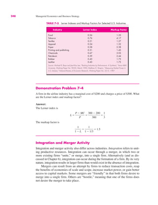 248 Managerial Economics and Business Strategy
TABLE 7–5 Lerner Indexes and Markup Factors for Selected U.S. Industries
Industry Lerner Index Markup Factor
Food 0.26 1.35
Tobacco 0.76 4.17
Textiles 0.21 1.27
Apparel 0.24 1.32
Paper 0.58 2.38
Printing and publishing 0.31 1.45
Chemicals 0.67 3.03
Petroleum 0.59 2.44
Rubber 0.43 1.75
Leather 0.43 1.75
Source: Michael R. Baye and Jae-Woo Lee, “Ranking Industries by Performance: A Synthesis,” Texas A&M
University, Working Paper No. 90-20, March 1990; Matthew D. Shapiro, “Measuring Market Power in
U.S. Industry,” National Bureau of Economic Research, Working Paper No. 2212, 1987.
Demonstration Problem 7–4
A firm in the airline industry has a marginal cost of $200 and charges a price of $300. What
are the Lerner index and markup factor?
Answer:
The Lerner index is
The markup factor is
Integration and Merger Activity
Integration and merger activity also differ across industries. Integration refers to unit-
ing productive resources. Integration can occur through a merger, in which two or
more existing firms “unite,” or merge, into a single firm. Alternatively (and as dis-
cussed in Chapter 6), integration can occur during the formation of a firm. By its very
nature, integration results in larger firms than would exist in the absence of integration.
Mergers can result from an attempt by firms to reduce transaction costs, reap
the benefits of economies of scale and scope, increase market power, or gain better
access to capital markets. Some mergers are “friendly” in that both firms desire to
merge into a single firm. Others are “hostile,” meaning that one of the firms does
not desire the merger to take place.
1
1 # L
!
1
1 # 1/3
! 1.5
L !
P # MC
P
!
300 # 200
300
!
1
3
 