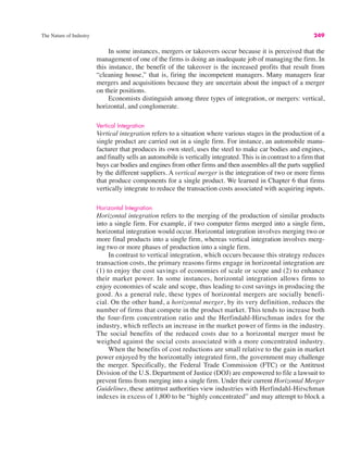 The Nature of Industry 249
In some instances, mergers or takeovers occur because it is perceived that the
management of one of the firms is doing an inadequate job of managing the firm. In
this instance, the benefit of the takeover is the increased profits that result from
“cleaning house,” that is, firing the incompetent managers. Many managers fear
mergers and acquisitions because they are uncertain about the impact of a merger
on their positions.
Economists distinguish among three types of integration, or mergers: vertical,
horizontal, and conglomerate.
Vertical Integration
Vertical integration refers to a situation where various stages in the production of a
single product are carried out in a single firm. For instance, an automobile manu-
facturer that produces its own steel, uses the steel to make car bodies and engines,
and finally sells an automobile is vertically integrated. This is in contrast to a firm that
buys car bodies and engines from other firms and then assembles all the parts supplied
by the different suppliers. A vertical merger is the integration of two or more firms
that produce components for a single product. We learned in Chapter 6 that firms
vertically integrate to reduce the transaction costs associated with acquiring inputs.
Horizontal Integration
Horizontal integration refers to the merging of the production of similar products
into a single firm. For example, if two computer firms merged into a single firm,
horizontal integration would occur. Horizontal integration involves merging two or
more final products into a single firm, whereas vertical integration involves merg-
ing two or more phases of production into a single firm.
In contrast to vertical integration, which occurs because this strategy reduces
transaction costs, the primary reasons firms engage in horizontal integration are
(1) to enjoy the cost savings of economies of scale or scope and (2) to enhance
their market power. In some instances, horizontal integration allows firms to
enjoy economies of scale and scope, thus leading to cost savings in producing the
good. As a general rule, these types of horizontal mergers are socially benefi-
cial. On the other hand, a horizontal merger, by its very definition, reduces the
number of firms that compete in the product market. This tends to increase both
the four-firm concentration ratio and the Herfindahl-Hirschman index for the
industry, which reflects an increase in the market power of firms in the industry.
The social benefits of the reduced costs due to a horizontal merger must be
weighed against the social costs associated with a more concentrated industry.
When the benefits of cost reductions are small relative to the gain in market
power enjoyed by the horizontally integrated firm, the government may challenge
the merger. Specifically, the Federal Trade Commission (FTC) or the Antitrust
Division of the U.S. Department of Justice (DOJ) are empowered to file a lawsuit to
prevent firms from merging into a single firm. Under their current Horizontal Merger
Guidelines, these antitrust authorities view industries with Herfindahl-Hirschman
indexes in excess of 1,800 to be “highly concentrated” and may attempt to block a
 