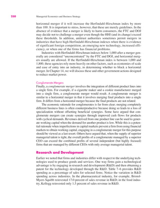 250 Managerial Economics and Business Strategy
horizontal merger if it will increase the Herfindahl-Hirschman index by more
than 100. It is important to stress, however, that these are merely guidelines. In the
absence of evidence that a merger is likely to harm consumers, the FTC and DOJ
may decide not to challenge a merger even though the HHI (and its change) exceed
these thresholds. In addition, antitrust authorities sometimes permit mergers in
industries that have high Herfindahl-Hirschman indexes when there is evidence
of significant foreign competition, an emerging new technology, increased effi-
ciency, or when one of the firms has financial problems.
Industries with Herfindahl-Hirschman indexes below 1,000 after a merger gen-
erally are considered “unconcentrated” by the FTC and DOJ, and horizontal merg-
ers usually are allowed. If the Herfindahl-Hirschman index is between 1,000 and
1,800, these agencies rely more heavily on other factors, such as economies of scale
and ease of entry into an industry, in determining whether to block a horizontal
merger. In Chapter 14, we will discuss these and other government actions designed
to reduce market power.
Conglomerate Mergers
Finally, a conglomerate merger involves the integration of different product lines into
a single firm. For example, if a cigarette maker and a cookie manufacturer merged
into a single firm, a conglomerate merger would result. A conglomerate merger is
similar to a horizontal merger in that it involves merging final products into a single
firm. It differs from a horizontal merger because the final products are not related.
The economic rationale for conglomerates is far from clear; merging completely
different business lines is often counterproductive because doing so leads to a loss of
specialization without offsetting beneficial synergies. Some have argued that con-
glomerate mergers can create synergies through improved cash flows for products
with cyclical demands. Revenues derived from one product line can be used to gener-
ate working capital when the demand for another product is low. While this is a poten-
tial rationale when imperfections in capital markets prevent a firm from using financial
markets to obtain working capital, engaging in a conglomerate merger for this purpose
should be viewed as a last resort. Others have argued that, when the supply of superior
managerial talent is tight, the overall profits of a conglomerate managed by a superior
CEO can exceed the combined profits of several independent (but highly focused)
firms that are managed by different CEOs with only average managerial talent.
Research and Development
Earlier we noted that firms and industries differ with respect to the underlying tech-
nologies used to produce goods and services. One way firms gain a technological
advantage is by engaging in research and development (R&D) and then obtaining a
patent for the technology developed through the R&D. Table 7–6 provides R&D
spending as a percentage of sales for selected firms. Notice the variation in R&D
spending across industries. In the pharmaceutical industry, for example, Bristol-
Myers Squibb reinvested 17.0 percent of sales revenue in R&D; in the food indus-
try, Kellogg reinvested only 1.5 percent of sales revenue in R&D.
 