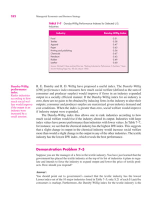 252 Managerial Economics and Business Strategy
R. E. Dansby and R. D. Willig have proposed a useful index. The Dansby-Willig
(DW) performance index measures how much social welfare (defined as the sum of
consumer and producer surplus) would improve if firms in an industry expanded
output in a socially efficient manner. If the Dansby-Willig index for an industry is
zero, there are no gains to be obtained by inducing firms in the industry to alter their
outputs; consumer and producer surplus are maximized given industry demand and
cost conditions. When the index is greater than zero, social welfare would improve
if industry output were expanded.
The Dansby-Willig index thus allows one to rank industries according to how
much social welfare would rise if the industry altered its output. Industries with large
index values have poorer performance than industries with lower values. In Table 7–7,
for instance, we see that the chemical industry has the highest DW index. This suggests
that a slight change in output in the chemical industry would increase social welfare
more than would a slight change in the output in any of the other industries. The textile
industry has the lowest DW index, which reveals the best performance.
Demonstration Problem 7–5
Suppose you are the manager of a firm in the textile industry. You have just learned that the
government has placed the textile industry at the top of its list of industries it plans to regu-
late and intends to force the industry to expand output and lower the price of textile prod-
ucts. How should you respond?
Answer:
You should point out to government’s counsel that the textile industry has the lowest
Lerner index out of the 10 major industries listed in Table 7–5; only $.21 of each $1 paid by
consumers is markup. Furthermore, the Dansby-Willig index for the textile industry is the
Dansby-Willig
performance
index
Ranks industries
according to how
much social wel-
fare would improve
if the output in an
industry were
increased by a
small amount.
TABLE 7–7 Dansby-Willig Performance Indexes for Selected U.S.
Industries
Industry Dansby-Willig Index
Food 0.51
Textiles 0.38
Apparel 0.47
Paper 0.63
Printing and publishing 0.56
Chemicals 0.67
Petroleum 0.63
Rubber 0.49
Leather 0.60
Source: Michael R. Baye and Jae-Woo Lee, “Ranking Industries by Performance: A Synthesis,” Texas
A & M Working Paper No. 90–20, March 1990.
 
