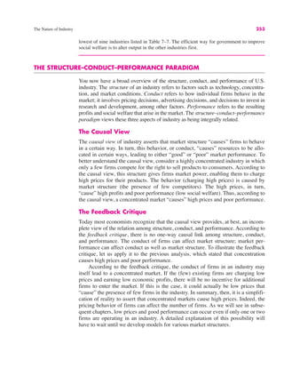 The Nature of Industry 253
lowest of nine industries listed in Table 7–7. The efficient way for government to improve
social welfare is to alter output in the other industries first.
THE STRUCTURE–CONDUCT–PERFORMANCE PARADIGM
You now have a broad overview of the structure, conduct, and performance of U.S.
industry. The structure of an industry refers to factors such as technology, concentra-
tion, and market conditions. Conduct refers to how individual firms behave in the
market; it involves pricing decisions, advertising decisions, and decisions to invest in
research and development, among other factors. Performance refers to the resulting
profits and social welfare that arise in the market. The structure–conduct–performance
paradigm views these three aspects of industry as being integrally related.
The Causal View
The causal view of industry asserts that market structure “causes” firms to behave
in a certain way. In turn, this behavior, or conduct, “causes” resources to be allo-
cated in certain ways, leading to either “good” or “poor” market performance. To
better understand the causal view, consider a highly concentrated industry in which
only a few firms compete for the right to sell products to consumers. According to
the causal view, this structure gives firms market power, enabling them to charge
high prices for their products. The behavior (charging high prices) is caused by
market structure (the presence of few competitors). The high prices, in turn,
“cause” high profits and poor performance (low social welfare). Thus, according to
the causal view, a concentrated market “causes” high prices and poor performance.
The Feedback Critique
Today most economists recognize that the causal view provides, at best, an incom-
plete view of the relation among structure, conduct, and performance. According to
the feedback critique, there is no one-way causal link among structure, conduct,
and performance. The conduct of firms can affect market structure; market per-
formance can affect conduct as well as market structure. To illustrate the feedback
critique, let us apply it to the previous analysis, which stated that concentration
causes high prices and poor performance.
According to the feedback critique, the conduct of firms in an industry may
itself lead to a concentrated market. If the (few) existing firms are charging low
prices and earning low economic profits, there will be no incentive for additional
firms to enter the market. If this is the case, it could actually be low prices that
“cause” the presence of few firms in the industry. In summary, then, it is a simplifi-
cation of reality to assert that concentrated markets cause high prices. Indeed, the
pricing behavior of firms can affect the number of firms. As we will see in subse-
quent chapters, low prices and good performance can occur even if only one or two
firms are operating in an industry. A detailed explanation of this possibility will
have to wait until we develop models for various market structures.
 