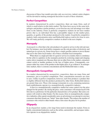 The Nature of Industry 255
discussion of these four models provides only an overview; indeed, entire chapters
will be devoted to making managerial decisions in each of these situations.
Perfect Competition
In markets characterized by perfect competition, there are many firms, each of
which is small relative to the entire market. The firms have access to the same tech-
nologies and produce similar products, so no firm has any real advantage over other
firms in the industry. Firms in perfectly competitive markets do not have market
power; that is, no individual firm has a perceptible impact on the market price,
quantity, or quality of the product produced in the market. In perfectly competitive
markets, both concentration ratios and Rothschild indexes tend to be close to zero.
We will study perfectly competitive markets in detail in the next chapter.
Monopoly
Amonopoly is a firm that is the sole producer of a good or service in the relevant mar-
ket. For instance, most local utility companies are the sole providers of electricity and
natural gas in a given city. Some towns have a single gasoline station or movie theater
that serves the entire local market. All of these constitute local monopolies.
When there is a single provider of a good or service in a market, there is a tendency
for the seller to capitalize on the monopoly position by restricting output and charging
a price above marginal cost. Because there are no other firms in the market, consumers
cannot switch to another producer in the face of higher prices. Consequently, con-
sumers either buy some of the product at the higher price or go without it. In monopo-
listic markets, there is extreme concentration and the Rothschild index is unity.
Monopolistic Competition
In a market characterized by monopolistic competition, there are many firms and
consumers, just as in perfect competition. Thus, concentration measures are close
to zero. Unlike in perfect competition, however, each firm produces a product that
is slightly different from the products produced by other firms; Rothschild indexes
are greater than zero. Those who manage restaurants in a city containing numerous
food establishments operate in a monopolistically competitive industry.
A firm in a monopolistically competitive market has some control over the price
charged for the product. By raising the price, some consumers will remain loyal to the
firm due to a preference for the particular characteristics of its product. But some con-
sumers will switch to other brands. For this reason, firms in monopolistically compet-
itive industries often spend considerable sums on advertising in an attempt to convince
consumers that their brands are “better” than other brands. This reduces the number of
customers who switch to other brands when a firm raises the price for its product.
Oligopoly
In an oligopolistic market, a few large firms tend to dominate the market. Firms in
highly concentrated industries such as the airline, automobile, and aerospace indus-
tries operate in an oligopolistic market.
 