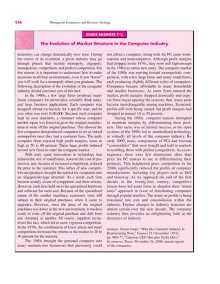 INSIDE BUSINESS 7–3
The Evolution of Market Structure in the Computer Industry
Industries can change dramatically over time. During
the course of its evolution, a given industry may go
through phases that include monopoly, oligopoly,
monopolistic competition, and perfect competition. For
this reason, it is important to understand how to make
decisions in all four environments, even if you “know”
you will work for a monopoly when you graduate. The
following description of the evolution in the computer
industry should convince you of this fact.
In the 1960s, a few large firms produced main-
frame computers for universities, scientific think tanks,
and large business applications. Each computer was
designed almost exclusively for a specific user, and its
cost often was over $100,000. Because each computer
kept its own standards, a customer whose computer
needed repair was forced to go to the original manufac-
turer or write off the original purchase. This allowed the
few companies that produced computers to act as virtual
monopolists once they had a customer base. The early
computer firms enjoyed high profit margins, some as
high as 50 to 60 percent. These large profits induced
several new firms to enter the computer market.
With entry came innovations in technology that
reduced the size of mainframes, lowered the cost of pro-
duction, and, because of increased competition, reduced
the price to the customer. This influx of new competi-
tors and products brought the market for computers into
an oligopolistic-type structure. As a result, each firm
became acutely aware of competitors and their actions.
However, each firm held on to the specialized hardware
and software for each user. Because of the specialized
nature of the smaller machines, customers were still
subject to their original purchases when it came to
upgrades. However, since the price of the original
machines was lower in the new environment, it was less
costly to write off the original purchase and shift from
one company to another. Of course, suppliers recog-
nized this fact, which led to more vigorous competition.
In the 1970s, the combination of lower prices and more
competition decreased the returns in the market to 20 to
40 percent for the industry.
The 1980s brought the personal computer into
many medium-size businesses that previously could
not afford a computer. Along with the PC came work-
stations and minicomputers. Although profit margins
had dropped in the 1970s, they were still high enough
in the 1980s to entice new entry. The computer market
of the 1980s was moving toward monopolistic com-
petition, with a few large firms and many small firms,
each producing slightly different styles of computers.
Computers became affordable to many households
and smaller businesses. As more firms entered the
market, profit margins dropped drastically and copy-
cat firms began opening the systems; thus, many parts
became interchangeable among machines. Economic
profits still were being earned, but profit margins had
dropped to around 10 to 20 percent.
During the 1990s, computer makers attempted
to maintain margins by differentiating their prod-
ucts. This tactic was of limited success, as the open
systems of the 1990s led to standardized technology
at virtually all levels of the computer industry. By
early 2000, many components of PCs had become
“commodities” that were bought and sold in markets
resembling those with perfect competition. As a con-
sequence, there were few dimensions other than
price for PC makers to use in differentiating their
products. This heightened price competition in the
2000s significantly reduced the profits of computer
manufacturers, including key players such as Dell
and Gateway. As we approach the end of the first
decade in the twenty-first century, competitive
strains have led some firms to abandon their “direct
sales” approach in favor of distributing computers
through popular retailers. The strain on profits is being
translated into exit and consolidation within the
industry. Further changes in industry structure are
almost certain over the next decade. The computer
industry thus provides an enlightening look at the
dynamics of industry.
Sources: Simon Forge, “Why the Computer Industry Is
Restructuring Now,” Futures 23 (November 1991),
pp. 960–77; “Gateway CEO Out after Profit Miss,”
Ecommerce Times, November 26, 2006; annual reports
of the companies.
256 Managerial Economics and Business Strategy
 