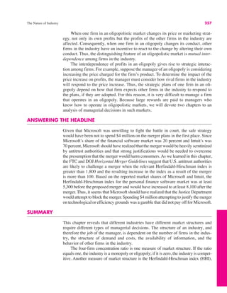 The Nature of Industry 257
When one firm in an oligopolistic market changes its price or marketing strat-
egy, not only its own profits but the profits of the other firms in the industry are
affected. Consequently, when one firm in an oligopoly changes its conduct, other
firms in the industry have an incentive to react to the change by altering their own
conduct. Thus, the distinguishing feature of an oligopolistic market is mutual inter-
dependence among firms in the industry.
The interdependence of profits in an oligopoly gives rise to strategic interac-
tion among firms. For example, suppose the manager of an oligopoly is considering
increasing the price charged for the firm’s product. To determine the impact of the
price increase on profits, the manager must consider how rival firms in the industry
will respond to the price increase. Thus, the strategic plans of one firm in an oli-
gopoly depend on how that firm expects other firms in the industry to respond to
the plans, if they are adopted. For this reason, it is very difficult to manage a firm
that operates in an oligopoly. Because large rewards are paid to managers who
know how to operate in oligopolistic markets, we will devote two chapters to an
analysis of managerial decisions in such markets.
ANSWERING THE HEADLINE
Given that Microsoft was unwilling to fight the battle in court, the safe strategy
would have been not to spend $4 million on the merger plans in the first place. Since
Microsoft’s share of the financial software market was 20 percent and Intuit’s was
70 percent, Microsoft should have realized that the merger would be heavily scrutinized
by antitrust authorities and that strong justifications would be needed to overcome
the presumption that the merger would harm consumers.As we learned in this chapter,
the FTC and DOJ Horizontal Merger Guidelines suggest that U.S. antitrust authorities
are likely to challenge a merger when the relevant Herfindahl-Hirschman index is
greater than 1,800 and the resulting increase in the index as a result of the merger
is more than 100. Based on the reported market shares of Microsoft and Intuit, the
Herfindahl-Hirschman index for the personal finance software market was at least
5,300 before the proposed merger and would have increased to at least 8,100 after the
merger. Thus, it seems that Microsoft should have realized that the Justice Department
would attempt to block the merger. Spending $4 million attempting to justify the merger
on technological or efficiency grounds was a gamble that did not pay off for Microsoft.
SUMMARY
This chapter reveals that different industries have different market structures and
require different types of managerial decisions. The structure of an industry, and
therefore the job of the manager, is dependent on the number of firms in the indus-
try, the structure of demand and costs, the availability of information, and the
behavior of other firms in the industry.
The four-firm concentration ratio is one measure of market structure. If the ratio
equals one, the industry is a monopoly or oligopoly; if it is zero, the industry is compet-
itive. Another measure of market structure is the Herfindahl-Hirschman index (HHI),
 