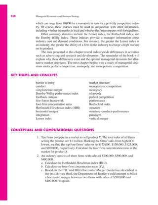258 Managerial Economics and Business Strategy
which can range from 10,000 for a monopoly to zero for a perfectly competitive indus-
try. Of course, these indexes must be used in conjunction with other information,
including whether the market is local and whether the firm competes with foreign firms.
Other summary statistics include the Lerner index, the Rothschild index, and
the Dansby-Willig index. These indexes provide a manager information about
industry cost and demand conditions. For instance, the greater the Lerner index in
an industry, the greater the ability of a firm in the industry to charge a high markup
on its product.
The data presented in this chapter reveal industrywide differences in activities
such as advertising and research and development. The remainder of the book will
explain why these differences exist and the optimal managerial decisions for alter-
native market structures. The next chapter begins with a study of managerial deci-
sions under perfect competition, monopoly, and monopolistic competition.
KEY TERMS AND CONCEPTS
barrier to entry
conduct
conglomerate merger
Dansby-Willig performance index
feedback critique
five-forces framework
four-firm concentration ratio
Herfindahl-Hirschman index (HHI)
horizontal merger
integration
Lerner index
market structure
monopolistic competition
monopoly
oligopoly
perfect competition
performance
Rothschild index
structure
structure–conduct–performance
paradigm
vertical merger
CONCEPTUAL AND COMPUTATIONAL QUESTIONS
1. Ten firms compete in a market to sell product X. The total sales of all firms
selling the product are $1 million. Ranking the firms’ sales from highest to
lowest, we find the top four firms’ sales to be $175,000, $150,000, $125,000,
and $100,000, respectively. Calculate the four-firm concentration ratio in the
market for product X.
2. An industry consists of three firms with sales of $200,000, $500,000, and
$400,000.
a. Calculate the Herfindahl-Hirschman index (HHI).
b. Calculate the four-firm concentration ratio (C4).
c. Based on the FTC and DOJ Horizontal Merger Guidelines described in
the text, do you think the Department of Justice would attempt to block
a horizontal merger between two firms with sales of $200,000 and
$400,000? Explain.
 