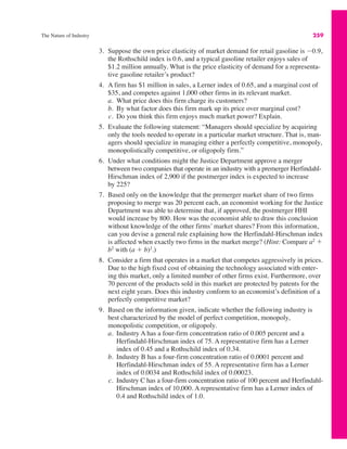 The Nature of Industry 259
3. Suppose the own price elasticity of market demand for retail gasoline is #0.9,
the Rothschild index is 0.6, and a typical gasoline retailer enjoys sales of
$1.2 million annually. What is the price elasticity of demand for a representa-
tive gasoline retailer’s product?
4. A firm has $1 million in sales, a Lerner index of 0.65, and a marginal cost of
$35, and competes against 1,000 other firms in its relevant market.
a. What price does this firm charge its customers?
b. By what factor does this firm mark up its price over marginal cost?
c. Do you think this firm enjoys much market power? Explain.
5. Evaluate the following statement: “Managers should specialize by acquiring
only the tools needed to operate in a particular market structure. That is, man-
agers should specialize in managing either a perfectly competitive, monopoly,
monopolistically competitive, or oligopoly firm.”
6. Under what conditions might the Justice Department approve a merger
between two companies that operate in an industry with a premerger Herfindahl-
Hirschman index of 2,900 if the postmerger index is expected to increase
by 225?
7. Based only on the knowledge that the premerger market share of two firms
proposing to merge was 20 percent each, an economist working for the Justice
Department was able to determine that, if approved, the postmerger HHI
would increase by 800. How was the economist able to draw this conclusion
without knowledge of the other firms’ market shares? From this information,
can you devise a general rule explaining how the Herfindahl-Hirschman index
is affected when exactly two firms in the market merge? (Hint: Compare a2
"
b2
with (a " b)2
.)
8. Consider a firm that operates in a market that competes aggressively in prices.
Due to the high fixed cost of obtaining the technology associated with enter-
ing this market, only a limited number of other firms exist. Furthermore, over
70 percent of the products sold in this market are protected by patents for the
next eight years. Does this industry conform to an economist’s definition of a
perfectly competitive market?
9. Based on the information given, indicate whether the following industry is
best characterized by the model of perfect competition, monopoly,
monopolistic competition, or oligopoly.
a. Industry A has a four-firm concentration ratio of 0.005 percent and a
Herfindahl-Hirschman index of 75. A representative firm has a Lerner
index of 0.45 and a Rothschild index of 0.34.
b. Industry B has a four-firm concentration ratio of 0.0001 percent and
Herfindahl-Hirschman index of 55. A representative firm has a Lerner
index of 0.0034 and Rothschild index of 0.00023.
c. Industry C has a four-firm concentration ratio of 100 percent and Herfindahl-
Hirschman index of 10,000. A representative firm has a Lerner index of
0.4 and Rothschild index of 1.0.
 