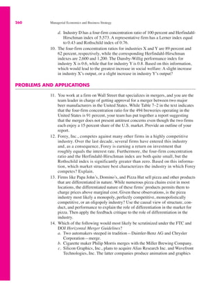 260 Managerial Economics and Business Strategy
d. Industry D has a four-firm concentration ratio of 100 percent and Herfindahl-
Hirschman index of 5,573. A representative firm has a Lerner index equal
to 0.43 and Rothschild index of 0.76.
10. The four-firm concentration ratios for industries X and Y are 89 percent and
62 percent, respectively, while the corresponding Herfindahl-Hirschman
indexes are 2,600 and 1,200. The Dansby-Willig performance index for
industry X is 0.6, while that for industry Y is 0.8. Based on this information,
which would lead to the greatest increase in social welfare: A slight increase
in industry X’s output, or a slight increase in industry Y’s output?
PROBLEMS AND APPLICATIONS
11. You work at a firm on Wall Street that specializes in mergers, and you are the
team leader in charge of getting approval for a merger between two major
beer manufacturers in the United States. While Table 7–2 in the text indicates
that the four-firm concentration ratio for the 494 breweries operating in the
United States is 91 percent, your team has put together a report suggesting
that the merger does not present antitrust concerns even though the two firms
each enjoy a 15 percent share of the U.S. market. Provide an outline of your
report.
12. Forey, Inc., competes against many other firms in a highly competitive
industry. Over the last decade, several firms have entered this industry
and, as a consequence, Forey is earning a return on investment that
roughly equals the interest rate. Furthermore, the four-firm concentration
ratio and the Herfindahl-Hirschman index are both quite small, but the
Rothschild index is significantly greater than zero. Based on this informa-
tion, which market structure best characterizes the industry in which Forey
competes? Explain.
13. Firms like Papa John’s, Domino’s, and Pizza Hut sell pizza and other products
that are differentiated in nature. While numerous pizza chains exist in most
locations, the differentiated nature of these firms’ products permits them to
charge prices above marginal cost. Given these observations, is the pizza
industry most likely a monopoly, perfectly competitive, monopolistically
competitive, or an oligopoly industry? Use the causal view of structure, con-
duct, and performance to explain the role of differentiation in the market for
pizza. Then apply the feedback critique to the role of differentiation in the
industry.
14. Which of the following would most likely be scrutinized under the FTC and
DOJ Horizontal Merger Guidelines?
a. Two automakers steeped in tradition—Daimler-Benz AG and Chrysler
Corporation—merge.
b. Cigarette maker Philip Morris merges with the Miller Brewing Company.
c. Silicon Graphics, Inc., plans to acquire Alias Research Inc. and Wavefront
Technologies, Inc. The latter companies produce animation and graphics
 