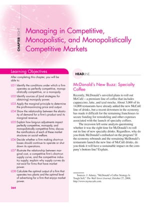 McDonald’s New Buzz: Specialty
Coffee
Recently, McDonald’s unveiled plans to roll out
McCafé—a premium line of coffee that includes
cappuccino, latte, and iced mocha. About 3,000 of its
14,000 restaurants have already added the new McCafé
line of drinks, but a recent downturn in the economy
has made it difficult for the remaining franchisees to
secure funding for remodeling and other expenses
associated with the launch of specialty coffees.
The recession left some analysts questioning
whether it was the right time for McDonald’s to roll
out its line of new specialty drinks. Regardless, why do
you think McDonald’s embarked on the program? If
the economy rebounds and the remaining McDonald’s
restaurants launch the new line of McCafé drinks, do
you think it will have a sustainable impact on the com-
pany’s bottom line? Explain.
CHAPTER
EIGHT
HEADLINE
Managing in Competitive,
Monopolistic, and Monopolistically
Competitive Markets
Learning Objectives
After completing this chapter, you will be
able to:
LO1 Identify the conditions under which a firm
operates as perfectly competitive, monop-
olistically competitive, or a monopoly.
LO2 Identify sources of (and strategies for
obtaining) monopoly power.
LO3 Apply the marginal principle to determine
the profit-maximizing price and output.
LO4 Show the relationship between the elastic-
ity of demand for a firm’s product and its
marginal revenue.
LO5 Explain how long-run adjustments impact
perfectly competitive, monopoly, and
monopolistically competitive firms; discuss
the ramifications of each of these market
structures on social welfare.
LO6 Decide whether a firm making short-run
losses should continue to operate or shut
down its operations.
LO7 Illustrate the relationship between mar-
ginal cost, a competitive firm’s short-run
supply curve, and the competitive indus-
try supply; explain why supply curves do
not exist for firms that have market
power.
LO8 Calculate the optimal output of a firm that
operates two plants and the optimal level
of advertising for a firm that enjoys market
power.
264
Sources: J. Adamy, “McDonald’s Coffee Strategy Is
Tough Sell,” The Wall Street Journal, October 27, 2008;
http://www.mymccafe.com.
 