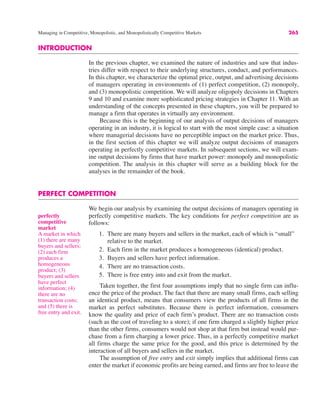 Managing in Competitive, Monopolistic, and Monopolistically Competitive Markets 265
perfectly
competitive
market
A market in which
(1) there are many
buyers and sellers;
(2) each firm
produces a
homogeneous
product; (3)
buyers and sellers
have perfect
information; (4)
there are no
transaction costs;
and (5) there is
free entry and exit.
INTRODUCTION
In the previous chapter, we examined the nature of industries and saw that indus-
tries differ with respect to their underlying structures, conduct, and performances.
In this chapter, we characterize the optimal price, output, and advertising decisions
of managers operating in environments of (1) perfect competition, (2) monopoly,
and (3) monopolistic competition. We will analyze oligopoly decisions in Chapters
9 and 10 and examine more sophisticated pricing strategies in Chapter 11. With an
understanding of the concepts presented in these chapters, you will be prepared to
manage a firm that operates in virtually any environment.
Because this is the beginning of our analysis of output decisions of managers
operating in an industry, it is logical to start with the most simple case: a situation
where managerial decisions have no perceptible impact on the market price. Thus,
in the first section of this chapter we will analyze output decisions of managers
operating in perfectly competitive markets. In subsequent sections, we will exam-
ine output decisions by firms that have market power: monopoly and monopolistic
competition. The analysis in this chapter will serve as a building block for the
analyses in the remainder of the book.
PERFECT COMPETITION
We begin our analysis by examining the output decisions of managers operating in
perfectly competitive markets. The key conditions for perfect competition are as
follows:
1. There are many buyers and sellers in the market, each of which is “small”
relative to the market.
2. Each firm in the market produces a homogeneous (identical) product.
3. Buyers and sellers have perfect information.
4. There are no transaction costs.
5. There is free entry into and exit from the market.
Taken together, the first four assumptions imply that no single firm can influ-
ence the price of the product. The fact that there are many small firms, each selling
an identical product, means that consumers view the products of all firms in the
market as perfect substitutes. Because there is perfect information, consumers
know the quality and price of each firm’s product. There are no transaction costs
(such as the cost of traveling to a store); if one firm charged a slightly higher price
than the other firms, consumers would not shop at that firm but instead would pur-
chase from a firm charging a lower price. Thus, in a perfectly competitive market
all firms charge the same price for the good, and this price is determined by the
interaction of all buyers and sellers in the market.
The assumption of free entry and exit simply implies that additional firms can
enter the market if economic profits are being earned, and firms are free to leave the
 