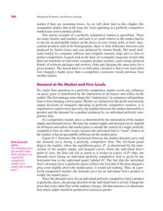 266 Managerial Economics and Business Strategy
market if they are sustaining losses. As we will show later in this chapter, this
assumption implies that in the long run, firms operating in a perfectly competitive
market earn zero economic profits.
One classic example of a perfectly competitive market is agriculture. There
are many farmers and ranchers, and each is so small relative to the market that he
or she has no perceptible impact on the prices of corn, wheat, pork, or beef. Agri-
cultural products tend to be homogeneous; there is little difference between corn
produced by farmer Jones and corn produced by farmer Smith. The retail mail-
order market for computer software and computer memory chips also is close to
perfect competition. A quick look at the back of a computer magazine reveals that
there are hundreds of mail-order computer product retailers, each selling identical
brands of software packages and memory chips and charging the same price for a
given product. The reason there is so little price variation is that if one mail-order
firm charged a higher price than a competitor, consumers would purchase from
another retailer.
Demand at the Market and Firm Levels
No single firm operating in a perfectly competitive market exerts any influence
on price; price is determined by the interaction of all buyers and sellers in the
market. The firm manager must charge this “market price” or consumers will purchase
from a firm charging a lower price. Before we characterize the profit-maximizing
output decisions of managers operating in perfectly competitive markets, it is
important to explain more precisely the relation between the market demand for a
product and the demand for a product produced by an individual perfectly com-
petitive firm.
In a competitive market, price is determined by the intersection of the market
supply and demand curves. Because the market supply and demand curves depend
on all buyers and sellers, the market price is outside the control of a single perfectly
competitive firm. In other words, because the individual firm is “small” relative to
the market, it has no perceptible influence on the market price.
Figure 8–1 illustrates the distinction between the market demand curve and
the demand curve facing a perfectly competitive firm. The left-hand panel
depicts the market, where the equilibrium price, Pe
, is determined by the inter-
section of the market supply and demand curves. From the individual firm’s
point of view, the firm can sell as much as it wishes at a price of Pe
; thus, the
demand curve facing an individual perfectly competitive firm is given by the
horizontal line in the right-hand panel, labeled D f
. The fact that the individual
firm’s demand curve is perfectly elastic reflects the fact that if the firm charged a
price even slightly above the market price, it would sell nothing. Thus, in a per-
fectly competitive market, the demand curve for an individual firm’s product is
simply the market price.
Since the demand curve for an individual perfectly competitive firm’s product
is perfectly elastic, the pricing decision of the individual firm is trivial: Charge the
price that every other firm in the industry charges. All that remains is to determine
how much output should be produced to maximize profits.
firm demand
curve
The demand curve
for an individual
firm’s product; in
a perfectly
competitive
market, it is
simply the market
price.
 
