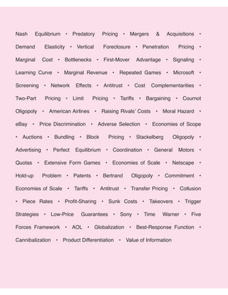 Nash Equilibrium • Predatory Pricing • Mergers & Acquisitions •
Demand Elasticity • Vertical Foreclosure • Penetration Pricing •
Marginal Cost • Bottlenecks • First-Mover Advantage • Signaling •
Learning Curve • Marginal Revenue • Repeated Games • Microsoft •
Screening • Network Effects • Antitrust • Cost Complementarities •
Two-Part Pricing • Limit Pricing • Tariffs • Bargaining • Cournot
Oligopoly • American Airlines • Raising Rivals’ Costs • Moral Hazard •
eBay • Price Discrimination • Adverse Selection • Economies of Scope
• Auctions • Bundling • Block Pricing • Stackelberg Oligopoly •
Advertising • Perfect Equilibrium • Coordination • General Motors •
Quotas • Extensive Form Games • Economies of Scale • Netscape •
Hold-up Problem • Patents • Bertrand Oligopoly • Commitment •
Economies of Scale • Tariffs • Antitrust • Transfer Pricing • Collusion
• Piece Rates • Profit-Sharing • Sunk Costs • Takeovers • Trigger
Strategies • Low-Price Guarantees • Sony • Time Warner • Five
Forces Framework • AOL • Globalization • Best-Response Function •
Cannibalization • Product Differentiation • Value of Information
 