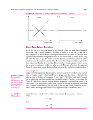 P
S
0
Market output Firm’s output
P
Pe
D
Df
=Pe
Market Firm
FIGURE 8–1 Demand at the Market and Firm Levels under Perfect Competition
Managing in Competitive, Monopolistic, and Monopolistically Competitive Markets 267
A Calculus
Alternative
Marginal revenue is the derivative of the revenue function. If revenues are a function of
output,
then
MR !
dR
dQ
R ! R(Q)
Short-Run Output Decisions
Recall that the short run is the period of time in which there are some fixed factors of
production. For example, suppose a building is leased at a cost of $10,000 for a
one-year period. In the short run (for one year) these costs are fixed, and they are paid
regardless of whether the firm produces zero or one million units of output. In the long
run (after the lease is up), this cost is variable; the firm can decide whether or not to
renew the lease. To maximize profits in the short run, the manager must take as given the
fixed inputs (and thus the fixed costs) and determine how much output to produce given
the variable inputs that are within his or her control. The next subsection characterizes
the profit-maximizing output decision of the manager of a perfectly competitive firm.
Maximizing Profits
Under perfect competition, the demand for an individual firm’s product is the market
price of output, which we denote P. If we let Q represent the output of the firm, the
total revenue to the firm of producing Q units is R ! PQ. Since each unit of output
can be sold at the market price of P, each unit adds exactly P dollars to revenues. As
Figure 8–2 illustrates, there is a linear relation between revenues and the output of a
competitive firm. Marginal revenue is the change in revenue attributable to the last
unit of output. Geometrically, it is the slope of the revenue curve. Expressed in eco-
nomic terms, the marginal revenue for a competitive firm is the market price.
marginal revenue
The change in
revenue
attributable to the
last unit of output;
for a competitive
firm, MR is the
market price.
 