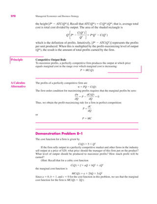 270 Managerial Economics and Business Strategy
Demonstration Problem 8–1
The cost function for a firm is given by
If the firm sells output in a perfectly competitive market and other firms in the industry
sell output at a price of $20, what price should the manager of this firm put on the product?
What level of output should be produced to maximize profits? How much profit will be
earned?
(Hint: Recall that for a cubic cost function
the marginal cost function is
Since a ! 0, b ! 1, and c ! 0 for the cost function in this problem, we see that the marginal
cost function for the firm is MC(Q) ! 2Q.)
MC(Q) ! a % 2bQ % 3cQ2
C(Q) ! f % aQ % bQ2 % cQ3
C(Q) ! 5 % Q2
Principle Competitive Output Rule
To maximize profits, a perfectly competitive firm produces the output at which price
equals marginal cost in the range over which marginal cost is increasing:
P ! MC(Q)
the height [Pe
$ ATC(Q*)]. Recall that ATC(Q*) ! C(Q*)/Q*; that is, average total
cost is total cost divided by output. The area of the shaded rectangle is
which is the definition of profits. Intuitively, [Pe
$ ATC(Q*
)] represents the profits
per unit produced. When this is multiplied by the profit-maximizing level of output
(Q*), the result is the amount of total profits earned by the firm.
Q*
!Pe $
C(Q*)
Q* "! PeQ* $ C(Q*)
A Calculus
Alternative
The profits of a perfectly competitive firm are
The first-order condition for maximizing profits requires that the marginal profits be zero:
Thus, we obtain the profit-maximizing rule for a firm in perfect competition:
or
P ! MC
P !
dC
dQ
d#
dQ
! P $
dC(Q)
dQ
! 0
# ! PQ $ C(Q)
 