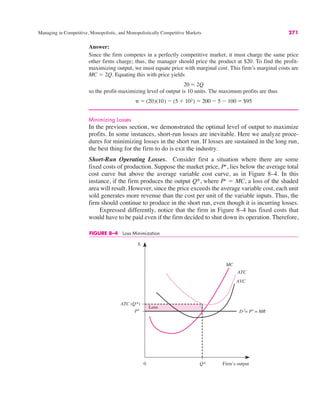 0
$
Q*
MC
ATC (Q*)
ATC
AVC
D f= Pe = MR
Loss
Pe
Firm’s output
FIGURE 8–4 Loss Minimization
Managing in Competitive, Monopolistic, and Monopolistically Competitive Markets 271
Answer:
Since the firm competes in a perfectly competitive market, it must charge the same price
other firms charge; thus, the manager should price the product at $20. To find the profit-
maximizing output, we must equate price with marginal cost. This firm’s marginal costs are
MC ! 2Q. Equating this with price yields
so the profit-maximizing level of output is 10 units. The maximum profits are thus
Minimizing Losses
In the previous section, we demonstrated the optimal level of output to maximize
profits. In some instances, short-run losses are inevitable. Here we analyze proce-
dures for minimizing losses in the short run. If losses are sustained in the long run,
the best thing for the firm to do is exit the industry.
Short-Run Operating Losses. Consider first a situation where there are some
fixed costs of production. Suppose the market price, Pe
, lies below the average total
cost curve but above the average variable cost curve, as in Figure 8–4. In this
instance, if the firm produces the output Q*, where Pe
! MC, a loss of the shaded
area will result. However, since the price exceeds the average variable cost, each unit
sold generates more revenue than the cost per unit of the variable inputs. Thus, the
firm should continue to produce in the short run, even though it is incurring losses.
Expressed differently, notice that the firm in Figure 8–4 has fixed costs that
would have to be paid even if the firm decided to shut down its operation. Therefore,
# ! (20)(10) $ (5 % 102) ! 200 $ 5 $ 100 ! $95
20 ! 2Q
 