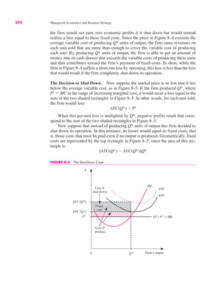0
$
Q*
MC
ATC (Q*)
ATC
AVC
Df
= Pe
= MR
Loss if
produce
Pe
AVC (Q*)
Loss if
shut down
Fixed
cost
Firm’s output
FIGURE 8–5 The Shut-Down Case
272 Managerial Economics and Business Strategy
the firm would not earn zero economic profits if it shut down but would instead
realize a loss equal to these fixed costs. Since the price in Figure 8–4 exceeds the
average variable cost of producing Q* units of output, the firm earns revenues on
each unit sold that are more than enough to cover the variable cost of producing
each unit. By producing Q* units of output, the firm is able to put an amount of
money into its cash drawer that exceeds the variable costs of producing these units
and thus contributes toward the firm’s payment of fixed costs. In short, while the
firm in Figure 8–4 suffers a short-run loss by operating, this loss is less than the loss
that would result if the firm completely shut down its operation.
The Decision to Shut Down. Now suppose the market price is so low that it lies
below the average variable cost, as in Figure 8–5. If the firm produced Q*, where
Pe
! MC in the range of increasing marginal cost, it would incur a loss equal to the
sum of the two shaded rectangles in Figure 8–5. In other words, for each unit sold,
the firm would lose
When this per-unit loss is multiplied by Q*, negative profits result that corre-
spond to the sum of the two shaded rectangles in Figure 8–5.
Now suppose that instead of producing Q* units of output this firm decided to
shut down its operation. In this instance, its losses would equal its fixed costs; that
is, those costs that must be paid even if no output is produced. Geometrically, fixed
costs are represented by the top rectangle in Figure 8–5, since the area of this rec-
tangle is
[ATC(Q*) $ AVC(Q*)]Q*
ATC(Q*) $ Pe
 