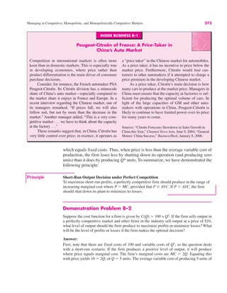 Managing in Competitive, Monopolistic, and Monopolistically Competitive Markets 273
which equals fixed costs. Thus, when price is less than the average variable cost of
production, the firm loses less by shutting down its operation (and producing zero
units) than it does by producing Q* units. To summarize, we have demonstrated the
following principle:
Principle Short-Run Output Decision under Perfect Competition
To maximize short-run profits, a perfectly competitive firm should produce in the range of
increasing marginal cost where P ! MC, provided that P & AVC. If P ' AVC, the firm
should shut down its plant to minimize its losses.
Demonstration Problem 8–2
Suppose the cost function for a firm is given by C(Q) ! 100 + Q2
. If the firm sells output in
a perfectly competitive market and other firms in the industry sell output at a price of $10,
what level of output should the firm produce to maximize profits or minimize losses? What
will be the level of profits or losses if the firm makes the optimal decision?
Answer:
First, note that there are fixed costs of 100 and variable costs of Q2
, so the question deals
with a short-run scenario. If the firm produces a positive level of output, it will produce
where price equals marginal cost. The firm’s marginal costs are MC ! 2Q. Equating this
with price yields 10 ! 2Q, or Q ! 5 units. The average variable cost of producing 5 units of
INSIDE BUSINESS 8–1
Peugeot-Citroën of France: A Price-Taker in
China’s Auto Market
Competition in international markets is often more
keen than in domestic markets. This is especially true
in developing economies, where price rather than
product differentiation is the main driver of consumer
purchase decisions.
Consider, for instance, the French automaker PSA
Peugeot-Citroën. Its Citroën division has a minuscule
share of China’s auto market—especially compared to
the market share it enjoys in France and Europe. In a
recent interview regarding the Chinese market, one of
its managers remarked, “If prices fall, we will also
follow suit, but not by more than the decrease in the
market.” Another manager added, “This is a very com-
petitive market . . . we have to think about the capacity
at the factory . . .”
These remarks suggest that, in China, Citroën has
very little control over price; in essence, it operates as
a “price taker” in the Chinese market for automobiles.
As a price taker, it has no incentive to price below the
market price. Furthermore, Citroën would lose cus-
tomers to other automakers if it attempted to charge a
price premium in the developing Chinese market.
As a price taker, Citroën’s main decision is how
many cars to produce at the market price. Managers in
China must ensure that the capacity at factories is suf-
ficient for producing the optimal volume of cars. In
light of the large capacities of GM and other auto-
makers with operations in China, Peugeot-Citroën is
likely to continue to have limited power over its price
for many years to come.
Sources: “Citroën Forecasts Slowdown in Sales Growth in
China this Year,” Channel News Asia, June 9, 2004; “General
Motors’ China Success,” BusinessWeek, January 8, 2006.
 