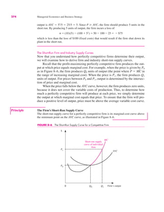 0
$
Q0
MC
AVC
Q1
P0
P1
Short-run supply
curve of individual
firm
Firm’s output
FIGURE 8–6 The Short-Run Supply Curve for a Competitive Firm
274 Managerial Economics and Business Strategy
output is AVC ! 52
/5 ! 25/5 ! 5. Since P & AVC, the firm should produce 5 units in the
short run. By producing 5 units of output, the firm incurs a loss of
which is less than the loss of $100 (fixed costs) that would result if the firm shut down its
plant in the short run.
The Short-Run Firm and Industry Supply Curves
Now that you understand how perfectly competitive firms determine their output,
we will examine how to derive firm and industry short-run supply curves.
Recall that the profit-maximizing perfectly competitive firm produces the out-
put at which price equals marginal cost. For example, when the price is given by P0
as in Figure 8–6, the firm produces Q0 units of output (the point where P ! MC in
the range of increasing marginal cost). When the price is P1, the firm produces Q1
units of output. For prices between P0 and P1, output is determined by the intersec-
tion of price and marginal cost.
When the price falls below the AVC curve, however, the firm produces zero units,
because it does not cover the variable costs of production. Thus, to determine how
much a perfectly competitive firm will produce at each price, we simply determine
the output at which marginal cost equals that price. To ensure that the firm will pro-
duce a positive level of output, price must be above the average variable cost curve.
# ! (10)(5) $ (100 % 52) ! 50 $ 100 $ 25 ! $ $75
Principle The Firm’s Short-Run Supply Curve
The short-run supply curve for a perfectly competitive firm is its marginal cost curve above
the minimum point on the AVC curve, as illustrated in Figure 8–6.
 