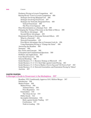 xxx Contents
Predatory Pricing to Lessen Competition 483
Raising Rivals’ Costs to Lessen Competition 486
Strategies Involving Marginal Cost 486
Strategies Involving Fixed Costs 487
Strategies for Vertically Integrated Firms 488
Vertical Foreclosure 489
The Price–Cost Squeeze 489
Price Discrimination as a Strategic Tool 489
Changing the Timing of Decisions or the Order of Moves 490
First-Mover Advantages 490
Second-Mover Advantages 493
Penetration Pricing to Overcome Network Effects 493
What Is a Network? 494
Network Externalities 495
First-Mover Advantages Due to Consumer Lock-In 496
Using Penetration Pricing to “Change the Game” 498
Answering the Headline 499
Summary 500
Key Terms and Concepts 500
Conceptual and Computational Questions 500
Problems and Applications 503
Case-Based Exercises 506
Selected Readings 506
Inside Business 13–1: Business Strategy at Microsoft 476
Inside Business 13–2: U.S. Steel Opts against Limit Pricing 482
Inside Business 13–3: First to Market, First to Succeed? Or First to Fail? 492
Inside Business 13–4: Network Externalities and Penetration Pricing by Yahoo!
Auctions 497
CHAPTER FOURTEEN
A Manager’s Guide to Government in the Marketplace 507
Headline: FTC Conditionally Approves $10.3 Billion Merger 507
Introduction 508
Market Failure 508
Market Power 508
Antitrust Policy 509
Price Regulation 513
Externalities 518
The Clean Air Act 519
Public Goods 522
Incomplete Information 526
Rules against Insider Trading 527
Certification 527
Truth in Lending 528
 