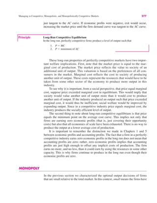 Managing in Competitive, Monopolistic, and Monopolistically Competitive Markets 277
These long-run properties of perfectly competitive markets have two impor-
tant welfare implications. First, note that the market price is equal to the mar-
ginal cost of production. The market price reflects the value to society of an
additional unit of output. This valuation is based on the preferences of all con-
sumers in the market. Marginal cost reflects the cost to society of producing
another unit of output. These costs represent the resources that would have to be
taken from some other sector of the economy to produce more output in this
industry.
To see why it is important, from a social perspective, that price equal marginal
cost, suppose price exceeded marginal cost in equilibrium. This would imply that
society would value another unit of output more than it would cost to produce
another unit of output. If the industry produced an output such that price exceeded
marginal cost, it would thus be inefficient; social welfare would be improved by
expanding output. Since in a competitive industry price equals marginal cost, the
industry produces the socially efficient level of output.
The second thing to note about long-run competitive equilibrium is that price
equals the minimum point on the average cost curve. This implies not only that
firms are earning zero economic profits (that is, just covering their opportunity
costs) but also that all economies of scale have been exhausted. There is no way to
produce the output at a lower average cost of production.
It is important to remember the distinction we made in Chapters 1 and 5
between economic profits and accounting profits. The fact that a firm in a perfectly
competitive industry earns zero economic profits in the long run does not mean that
accounting profits are zero; rather, zero economic profits implies that accounting
profits are just high enough to offset any implicit costs of production. The firm
earns no more, and no less, than it could earn by using the resources in some other
capacity. This is why firms continue to produce in the long run even though their
economic profits are zero.
MONOPOLY
In the previous section we characterized the optimal output decisions of firms
that are small relative to the total market. In this context, small means the firms have
Principle Long-Run Competitive Equilibrium
In the long run, perfectly competitive firms produce a level of output such that
1. P ! MC
2. P ! minimum of AC
just tangent to the AC curve. If economic profits were negative, exit would occur,
increasing the market price until the firm demand curve was tangent to the AC curve.
 