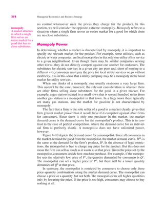 278 Managerial Economics and Business Strategy
no control whatsoever over the prices they charge for the product. In this
section, we will consider the opposite extreme: monopoly. Monopoly refers to a
situation where a single firm serves an entire market for a good for which there
are no close substitutes.
Monopoly Power
In determining whether a market is characterized by monopoly, it is important to
specify the relevant market for the product. For example, some utilities, such as
electric or water companies, are local monopolies in that only one utility offers service
to a given neighborhood. Even though there may be similar companies serving
other towns, they do not directly compete against one another for customers. The
substitutes for electric services in a given city are poor and, short of moving to a
different city, consumers must pay the price for local utility services or go without
electricity. It is in this sense that a utility company may be a monopoly in the local
market for utility services.
When one thinks of a monopoly, one usually envisions a very large firm.
This needn’t be the case, however; the relevant consideration is whether there
are other firms selling close substitutes for the good in a given market. For
example, a gas station located in a small town that is several hundred miles from
another gas station is a monopolist in that town. In a large town there typically
are many gas stations, and the market for gasoline is not characterized by
monopoly.
The fact that a firm is the sole seller of a good in a market clearly gives that
firm greater market power than it would have if it competed against other firms
for consumers. Since there is only one producer in the market, the market
demand curve is the demand curve for the monopolist’s product. This is in con-
trast to the case of perfect competition, where the demand curve for an individ-
ual firm is perfectly elastic. A monopolist does not have unlimited power,
however.
Figure 8–10 depicts the demand curve for a monopolist. Since all consumers in
the market demand the good from the monopolist, the market demand curve, DM
, is
the same as the demand for the firm’s product, Df
. In the absence of legal restric-
tions, the monopolist is free to charge any price for the product. But this does not
mean the firm can sell as much as it wants to at that price. Given the price set by the
monopolist, consumers decide how much to purchase. For example, if the monopo-
list sets the relatively low price of P1
, the quantity demanded by consumers is Q1
.
The monopolist can set a higher price of P0
, but there will be a lower quantity
demanded of Q0
at that price.
In summary, the monopolist is restricted by consumers to choose only those
price–quantity combinations along the market demand curve. The monopolist can
choose a price or a quantity, but not both. The monopolist can sell higher quantities
only by lowering the price. If the price is too high, consumers may choose to buy
nothing at all.
monopoly
A market structure
in which a single
firm serves an
entire market for a
good that has no
close substitutes.
 