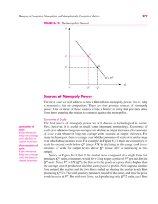 0
P
Q
Q1
A
B
Df
= DM
Q0
P0
P1
FIGURE 8–10 The Monopolist’s Demand
Managing in Competitive, Monopolistic, and Monopolistically Competitive Markets 279
Sources of Monopoly Power
The next issue we will address is how a firm obtains monopoly power, that is, why
a monopolist has no competitors. There are four primary sources of monopoly
power. One or more of these sources create a barrier to entry that prevents other
firms from entering the market to compete against the monopolist.
Economies of Scale
The first source of monopoly power we will discuss is technological in nature.
First, however, it is useful to recall some important terminology. Economies of
scale exist whenever long-run average costs decline as output increases. Diseconomies
of scale exist whenever long-run average costs increase as output increases. For
many technologies, there is a range over which economies of scale exist and a range
over which diseconomies exist. For example, in Figure 8–11 there are economies of
scale for output levels below Q* (since ATC is declining in this range) and disec-
onomies of scale for output levels above Q* (since ATC is increasing in this
range).
Notice in Figure 8–11 that if the market were composed of a single firm that
produced QM
units, consumers would be willing to pay a price of PM
per unit for the
QM
units. Since PM
> ATC(QM
), the firm sells the goods at a price that is higher than
the average cost of production and thus earns positive profits. Now suppose another
firm entered the market and the two firms ended up sharing the market (each firm
producing QM
/2). The total quantity produced would be the same, and thus the price
would remain at PM
. But with two firms, each producing only QM
/2 units, each firm
economies of
scale
Exist whenever
long-run average
costs decline as
output increases.
diseconomies of
scale
Exist whenever
long-run average
costs increase as
output increases.
 