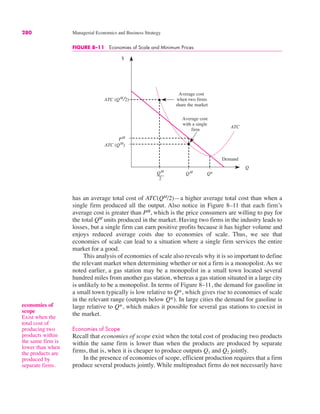280 Managerial Economics and Business Strategy
has an average total cost of ATC(QM
/2)—a higher average total cost than when a
single firm produced all the output. Also notice in Figure 8–11 that each firm’s
average cost is greater than PM
, which is the price consumers are willing to pay for
the total QM
units produced in the market. Having two firms in the industry leads to
losses, but a single firm can earn positive profits because it has higher volume and
enjoys reduced average costs due to economies of scale. Thus, we see that
economies of scale can lead to a situation where a single firm services the entire
market for a good.
This analysis of economies of scale also reveals why it is so important to define
the relevant market when determining whether or not a firm is a monopolist. As we
noted earlier, a gas station may be a monopolist in a small town located several
hundred miles from another gas station, whereas a gas station situated in a large city
is unlikely to be a monopolist. In terms of Figure 8–11, the demand for gasoline in
a small town typically is low relative to Q*, which gives rise to economies of scale
in the relevant range (outputs below Q*). In large cities the demand for gasoline is
large relative to Q*, which makes it possible for several gas stations to coexist in
the market.
Economies of Scope
Recall that economies of scope exist when the total cost of producing two products
within the same firm is lower than when the products are produced by separate
firms, that is, when it is cheaper to produce outputs Q1 and Q2 jointly.
In the presence of economies of scope, efficient production requires that a firm
produce several products jointly. While multiproduct firms do not necessarily have
$
Q
QM
Average cost
with a single
firm
ATC (QM
2)
ATC
PM
ATC (QM
)
QM
2
Q*
Demand
Average cost
when two firms
share the market
FIGURE 8–11 Economies of Scale and Minimum Prices
economies of
scope
Exist when the
total cost of
producing two
products within
the same firm is
lower than when
the products are
produced by
separate firms.
 