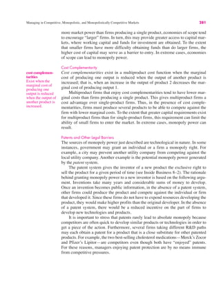 Managing in Competitive, Monopolistic, and Monopolistically Competitive Markets 281
more market power than firms producing a single product, economies of scope tend
to encourage “larger” firms. In turn, this may provide greater access to capital mar-
kets, where working capital and funds for investment are obtained. To the extent
that smaller firms have more difficulty obtaining funds than do larger firms, the
higher cost of capital may serve as a barrier to entry. In extreme cases, economies
of scope can lead to monopoly power.
Cost Complementarity
Cost complementarities exist in a multiproduct cost function when the marginal
cost of producing one output is reduced when the output of another product is
increased; that is, when an increase in the output of product 2 decreases the mar-
ginal cost of producing output 1.
Multiproduct firms that enjoy cost complementarities tend to have lower mar-
ginal costs than firms producing a single product. This gives multiproduct firms a
cost advantage over single-product firms. Thus, in the presence of cost comple-
mentarities, firms must produce several products to be able to compete against the
firm with lower marginal costs. To the extent that greater capital requirements exist
for multiproduct firms than for single-product firms, this requirement can limit the
ability of small firms to enter the market. In extreme cases, monopoly power can
result.
Patents and Other Legal Barriers
The sources of monopoly power just described are technological in nature. In some
instances, government may grant an individual or a firm a monopoly right. For
example, a city may prevent another utility company from competing against the
local utility company. Another example is the potential monopoly power generated
by the patent system.
The patent system gives the inventor of a new product the exclusive right to
sell the product for a given period of time (see Inside Business 8–2). The rationale
behind granting monopoly power to a new inventor is based on the following argu-
ment. Inventions take many years and considerable sums of money to develop.
Once an invention becomes public information, in the absence of a patent system,
other firms could produce the product and compete against the individual or firm
that developed it. Since these firms do not have to expend resources developing the
product, they would make higher profits than the original developer. In the absence
of a patent system, there would be a reduced incentive on the part of firms to
develop new technologies and products.
It is important to stress that patents rarely lead to absolute monopoly because
competitors are often quick to develop similar products or technologies in order to
get a piece of the action. Furthermore, several firms taking different R&D paths
may each obtain a patent for a product that is a close substitute for other patented
products. For example, the two best-selling cholesterol medications—Merck’s Zocor
and Pfizer’s Lipitor—are competitors even though both have “enjoyed” patents.
For these reasons, managers enjoying patent protection are by no means immune
from competitive pressures.
cost complemen-
tarities
Exist when the
marginal cost of
producing one
output is reduced
when the output of
another product is
increased.
 