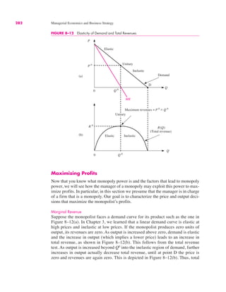 0
Q
R 0
Q 0
0
P
Q
(a)
P 0
Q 0
D
Unitary
Elastic
Inelastic
Demand
Elastic
MR
R(Q)
(Total revenue)
Inelastic
(b)
Maximum revenues = P 0
" Q 0
Unitary
FIGURE 8–12 Elasticity of Demand and Total Revenues
282 Managerial Economics and Business Strategy
Maximizing Profits
Now that you know what monopoly power is and the factors that lead to monopoly
power, we will see how the manager of a monopoly may exploit this power to max-
imize profits. In particular, in this section we presume that the manager is in charge
of a firm that is a monopoly. Our goal is to characterize the price and output deci-
sions that maximize the monopolist’s profits.
Marginal Revenue
Suppose the monopolist faces a demand curve for its product such as the one in
Figure 8–12(a). In Chapter 3, we learned that a linear demand curve is elastic at
high prices and inelastic at low prices. If the monopolist produces zero units of
output, its revenues are zero. As output is increased above zero, demand is elastic
and the increase in output (which implies a lower price) leads to an increase in
total revenue, as shown in Figure 8–12(b). This follows from the total revenue
test. As output is increased beyond Q0
into the inelastic region of demand, further
increases in output actually decrease total revenue, until at point D the price is
zero and revenues are again zero. This is depicted in Figure 8–12(b). Thus, total
 