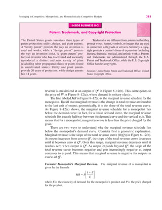 Managing in Competitive, Monopolistic, and Monopolistically Competitive Markets 283
revenue is maximized at an output of Q0
in Figure 8–12(b). This corresponds to
the price of P0
in Figure 8–12(a), where demand is unitary elastic.
The line labeled MR in Figure 8–12(a) is the marginal revenue schedule for the
monopolist. Recall that marginal revenue is the change in total revenue attributable
to the last unit of output; geometrically, it is the slope of the total revenue curve.
As Figure 8–12(a) shows, the marginal revenue schedule for a monopolist lies
below the demand curve; in fact, for a linear demand curve, the marginal revenue
schedule lies exactly halfway between the demand curve and the vertical axis. This
means that for a monopolist, marginal revenue is less than the price charged for the
good.
There are two ways to understand why the marginal revenue schedule lies
below the monopolist’s demand curve. Consider first a geometric explanation.
Marginal revenue is the slope of the total revenue curve [R(Q)] in Figure 8–12(b).
As output increases from zero to Q0
, the slope of the total revenue curve decreases
until it becomes zero at Q0
. Over this range, marginal revenue decreases until it
reaches zero when output is Q0
. As output expands beyond Q0
, the slope of the
total revenue curve becomes negative and gets increasingly negative as output
continues to expand. This means that marginal revenue is negative for outputs in
excess of Q0
.
Formula: Monopolist’s Marginal Revenue. The marginal revenue of a monopolist is
given by the formula
where E is the elasticity of demand for the monopolist’s product and P is the price charged
for the product.
MR ! P!
1 % E
E "
INSIDE BUSINESS 8–2
Patent, Trademark, and Copyright Protection
The United States grants inventors three types of
patent protection: utility, design, and plant patents.
A “utility patent” protects the way an invention is
used and works, while a “design patent” protects
the way an invention looks. A “plant patent” pro-
tects an inventor who has discovered and asexually
reproduced a distinct and new variety of plant
(excluding tuber propagated plants or plants found
in uncultivated states). Utility and plant patents
provide 20 years of protection, while design patents
last 14 years.
Trademarks are different from patents in that they
protect words, names, symbols, or images that are used
in connection with goods or services. Similarly, a copy-
right protects a creator’s form of expression (including
literary, dramatic, musical, and artistic works). Patents
and trademarks are administered through the U.S.
Patent and Trademark Office, while the U.S. Copyright
Office handles copyrights.
Sources: United States Patent and Trademark Office; United
States Copyright Office.
 