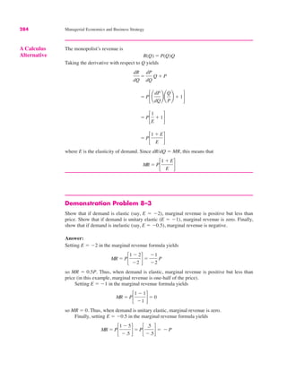284 Managerial Economics and Business Strategy
Demonstration Problem 8–3
Show that if demand is elastic (say, E ! $2), marginal revenue is positive but less than
price. Show that if demand is unitary elastic (E ! $1), marginal revenue is zero. Finally,
show that if demand is inelastic (say, E ! $0.5), marginal revenue is negative.
Answer:
Setting E ! $2 in the marginal revenue formula yields
so MR ! 0.5P. Thus, when demand is elastic, marginal revenue is positive but less than
price (in this example, marginal revenue is one-half of the price).
Setting E ! $1 in the marginal revenue formula yields
so MR ! 0. Thus, when demand is unitary elastic, marginal revenue is zero.
Finally, setting E ! $0.5 in the marginal revenue formula yields
MR ! P!
1 $ 5
$.5 "! P!
.5
$.5"! $ P
MR ! P!
1 $ 1
$1 "! 0
MR ! P!
1 $ 2
$2 "!
$1
$2
P
A Calculus
Alternative
The monopolist’s revenue is
Taking the derivative with respect to Q yields
where E is the elasticity of demand. Since dR/dQ ! MR, this means that
MR ! P!
1 % E
E "
! P!
1 % E
E "
! P!
1
E
% 1"
! P!¢
dP
dQ
≤¢
Q
P
≤ % 1"
dR
dQ
!
dP
dQ
Q % P
R(Q) ! P(Q)Q
 