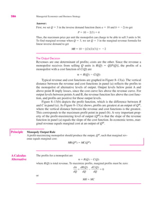 286 Managerial Economics and Business Strategy
Answer:
First, we set Q ! 3 in the inverse demand function (here a ! 10 and b ! $2) to get
Thus, the maximum price per unit the monopolist can charge to be able to sell 3 units is $4.
To find marginal revenue when Q ! 3, we set Q ! 3 in the marginal revenue formula for
linear inverse demand to get
The Output Decision
Revenues are one determinant of profits; costs are the other. Since the revenue a
monopolist receives from selling Q units is R(Q) ! Q[P(Q)], the profits of a
monopolist with a cost function of C(Q) are
Typical revenue and cost functions are graphed in Figure 8–13(a). The vertical
distance between the revenue and cost functions in panel (a) reflects the profits to
the monopolist of alternative levels of output. Output levels below point A and
above point B imply losses, since the cost curve lies above the revenue curve. For
output levels between points A and B, the revenue function lies above the cost func-
tion, and profits are positive for those output levels.
Figure 8–13(b) depicts the profit function, which is the difference between R
and C in panel (a). As Figure 8–13(a) shows, profits are greatest at an output of QM
,
where the vertical distance between the revenue and cost functions is the greatest.
This corresponds to the maximum profit point in panel (b). A very important prop-
erty of the profit-maximizing level of output (QM
) is that the slope of the revenue
function in panel (a) equals the slope of the cost function. In economic terms, mar-
ginal revenue equals marginal cost at an output of QM
.
# ! R(Q) $ C(Q)
MR ! 10 $ [(2)(2)(3)] ! $2
P ! 10 $ 2(3) ! 4
Principle Monopoly Output Rule
A profit-maximizing monopolist should produce the output, QM
, such that marginal rev-
enue equals marginal cost:
MR(QM) ! MC(QM)
A Calculus
Alternative
The profits for a monopolist are
where R(Q) is total revenue. To maximize profits, marginal profits must be zero:
or
MR ! MC
d#
dQ
!
dR(Q)
dQ
$
dC(Q)
dQ
! 0
# ! R(Q) $ C(Q)
 