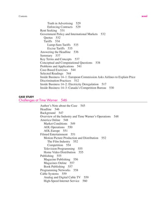 Contents xxxi
Truth in Advertising 529
Enforcing Contracts 529
Rent Seeking 531
Government Policy and International Markets 532
Quotas 532
Tariffs 534
Lump-Sum Tariffs 535
Excise Tariffs 535
Answering the Headline 536
Summary 537
Key Terms and Concepts 537
Conceptual and Computational Questions 538
Problems and Applications 541
Case-Based Exercises 544
Selected Readings 544
Inside Business 14–1: European Commission Asks Airlines to Explain Price
Discrimination Practices 512
Inside Business 14–2: Electricity Deregulation 517
Inside Business 14–3: Canada’s Competition Bureau 530
CASE STUDY
Challenges at Time Warner 546
Author’s Note about the Case 545
Headline 546
Background 547
Overview of the Industry and Time Warner’s Operations 548
America Online 548
Market Conditions 549
AOL Operations 550
AOL Europe 551
Filmed Entertainment 551
Motion Picture Production and Distribution 552
The Film Industry 552
Competition 554
Television Programming 555
Home Video Distribution 555
Publishing 555
Magazine Publishing 556
Magazines Online 557
Book Publishing 557
Programming Networks 558
Cable Systems 559
Analog and Digital Cable TV 559
High-Speed Internet Service 560
 