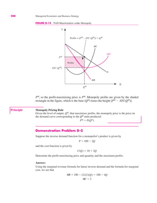 $
Q
ATC
PM
ATC (QM
)
QM
Profits = [PM
– ATC (QM
)] " QM
Profits
MC
D
MR
288 Managerial Economics and Business Strategy
PM
, so the profit-maximizing price is PM
. Monopoly profits are given by the shaded
rectangle in the figure, which is the base (QM
) times the height [PM
$ ATC(QM
)].
FIGURE 8–14 Profit Maximization under Monopoly
Principle Monopoly Pricing Rule
Given the level of output, QM
, that maximizes profits, the monopoly price is the price on
the demand curve corresponding to the QM
units produced:
PM ! P(QM)
Demonstration Problem 8–5
Suppose the inverse demand function for a monopolist’s product is given by
and the cost function is given by
Determine the profit-maximizing price and quantity and the maximum profits.
Answer:
Using the marginal revenue formula for linear inverse demand and the formula for marginal
cost, we see that
MR ! 100 $ (2)(2)(Q) ! 100 $ 4Q
MC ! 2
C(Q) ! 10 % 2Q
P ! 100 $ 2Q
 
