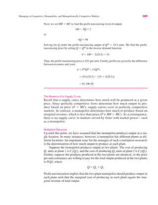 Managing in Competitive, Monopolistic, and Monopolistically Competitive Markets 289
Next, we set MR ! MC to find the profit-maximizing level of output:
or
Solving for Q yields the profit-maximizing output of QM
! 24.5 units. We find the profit-
maximizing price by setting Q ! QM
in the inverse demand function:
Thus, the profit-maximizing price is $51 per unit. Finally, profits are given by the difference
between revenues and costs:
The Absence of a Supply Curve
Recall that a supply curve determines how much will be produced at a given
price. Since perfectly competitive firms determine how much output to pro-
duce based on price (P ! MC), supply curves exist in perfectly competitive
markets. In contrast, a monopolist determines how much to produce based on
marginal revenue, which is less than price (P > MR ! MC). As a consequence,
there is no supply curve in markets served by firms with market power—such
as a monopolist.
Multiplant Decisions
Up until this point, we have assumed that the monopolist produces output at a sin-
gle location. In many instances, however, a monopolist has different plants at dif-
ferent locations. An important issue for the manager of such a multiplant monopoly
is the determination of how much output to produce at each plant.
Suppose the monopolist produces output at two plants. The cost of producing
Q1 units at plant 1 is C1(Q1), and the cost of producing Q2 units at plant 2 is C2(Q2).
Further, suppose the products produced at the two plants are identical, so the price
per unit consumers are willing to pay for the total output produced at the two plants
is P(Q), where
Profit maximization implies that the two-plant monopolist should produce output in
each plant such that the marginal cost of producing in each plant equals the mar-
ginal revenue of total output.
Q ! Q1 % Q2
! $1,190.50
! (51)(24.5) $ [10 % 2(24.5)]
# ! PMQM $ C(QM)
P ! 100 $ 2(24.5) ! 51
4Q ! 98
100 $ 4Q ! 2
 