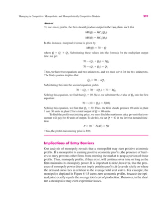 Managing in Competitive, Monopolistic, and Monopolistically Competitive Markets 291
Answer:
To maximize profits, the firm should produce output in the two plants such that
In this instance, marginal revenue is given by
where Q ! Q1 % Q2. Substituting these values into the formula for the multiplant output
rule, we get
Thus, we have two equations and two unknowns, and we must solve for the two unknowns.
The first equation implies that
Substituting this into the second equation yields
Solving this equation, we find that Q1 ! 10. Next, we substitute this value of Q1 into the first
equation:
Solving this equation, we find that Q2 ! 30. Thus, the firm should produce 10 units in plant
1 and 30 units in plant 2 for a total output of Q ! 40 units.
To find the profit-maximizing price, we must find the maximum price per unit that con-
sumers will pay for 40 units of output. To do this, we set Q ! 40 in the inverse demand func-
tion:
Thus, the profit-maximizing price is $50.
Implications of Entry Barriers
Our analysis of monopoly reveals that a monopolist may earn positive economic
profits. If a monopolist is earning positive economic profits, the presence of barri-
ers to entry prevents other firms from entering the market to reap a portion of those
profits. Thus, monopoly profits, if they exist, will continue over time so long as the
firm maintains its monopoly power. It is important to note, however, that the pres-
ence of monopoly power does not imply positive profits; it depends solely on where
the demand curve lies in relation to the average total cost curve. For example, the
monopolist depicted in Figure 8–15 earns zero economic profits, because the opti-
mal price exactly equals the average total cost of production. Moreover, in the short
run a monopolist may even experience losses.
P ! 70 $ .5(40) ! 50
70 $ (10 % Q2) ! 3(10)
70 $ (Q1 % 70 $ 4Q1) ! 70 $ 4Q1
Q2 ! 70 $ 4Q1
70 $ (Q1 % Q2) ! Q2
70 $ (Q1 % Q2) ! 3Q1
MR(Q) ! 70 $ Q
MR(Q) ! MC2(Q2)
MR(Q) ! MC1(Q1)
 