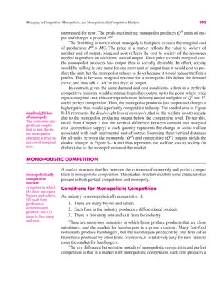 Managing in Competitive, Monopolistic, and Monopolistically Competitive Markets 293
suppressed for now. The profit-maximizing monopolist produces QM
units of out-
put and charges a price of PM
.
The first thing to notice about monopoly is that price exceeds the marginal cost
of production: PM
> MC. The price in a market reflects the value to society of
another unit of output. Marginal cost reflects the cost to society of the resources
needed to produce an additional unit of output. Since price exceeds marginal cost,
the monopolist produces less output than is socially desirable. In effect, society
would be willing to pay more for one more unit of output than it would cost to pro-
duce the unit. Yet the monopolist refuses to do so because it would reduce the firm’s
profits. This is because marginal revenue for a monopolist lies below the demand
curve, and thus MR ' MC at this level of output.
In contrast, given the same demand and cost conditions, a firm in a perfectly
competitive industry would continue to produce output up to the point where price
equals marginal cost; this corresponds to an industry output and price of QC
and PC
under perfect competition. Thus, the monopolist produces less output and charges a
higher price than would a perfectly competitive industry. The shaded area in Figure
8–16 represents the deadweight loss of monopoly, that is, the welfare loss to society
due to the monopolist producing output below the competitive level. To see this,
recall from Chapter 2 that the vertical difference between demand and marginal
cost (competitive supply) at each quantity represents the change in social welfare
associated with each incremental unit of output. Summing these vertical distances
for all units between the monopoly (QM
) and competitive (QC
) outputs yields the
shaded triangle in Figure 8–16 and thus represents the welfare loss to society (in
dollars) due to the monopolization of the market.
MONOPOLISTIC COMPETITION
A market structure that lies between the extremes of monopoly and perfect compe-
tition is monopolistic competition. This market structure exhibits some characteristics
present in both perfect competition and monopoly.
Conditions for Monopolistic Competition
An industry is monopolistically competitive if:
1. There are many buyers and sellers.
2. Each firm in the industry produces a differentiated product.
3. There is free entry into and exit from the industry.
There are numerous industries in which firms produce products that are close
substitutes, and the market for hamburgers is a prime example. Many fast-food
restaurants produce hamburgers, but the hamburgers produced by one firm differ
from those produced by other firms. Moreover, it is relatively easy for new firms to
enter the market for hamburgers.
The key difference between the models of monopolistic competition and perfect
competition is that in a market with monopolistic competition, each firm produces a
deadweight loss
of monopoly
The consumer and
producer surplus
that is lost due to
the monopolist
charging a price in
excess of marginal
cost.
monopolistically
competitive
market
A market in which
(1) there are many
buyers and sellers;
(2) each firm
produces a
differentiated
product; and (3)
there is free entry
and exit.
 