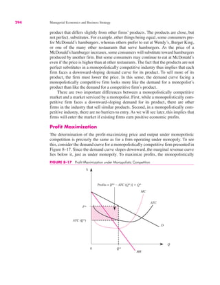 $
Q
ATC
P*
Q*
MC
D
MR
0
Profits = [P* – ATC (Q*)] " Q*
ATC (Q*)
294 Managerial Economics and Business Strategy
product that differs slightly from other firms’ products. The products are close, but
not perfect, substitutes. For example, other things being equal, some consumers pre-
fer McDonald’s hamburgers, whereas others prefer to eat at Wendy’s, Burger King,
or one of the many other restaurants that serve hamburgers. As the price of a
McDonald’s hamburger increases, some consumers will substitute toward hamburgers
produced by another firm. But some consumers may continue to eat at McDonald’s
even if the price is higher than at other restaurants. The fact that the products are not
perfect substitutes in a monopolistically competitive industry thus implies that each
firm faces a downward-sloping demand curve for its product. To sell more of its
product, the firm must lower the price. In this sense, the demand curve facing a
monopolistically competitive firm looks more like the demand for a monopolist’s
product than like the demand for a competitive firm’s product.
There are two important differences between a monopolistically competitive
market and a market serviced by a monopolist. First, while a monopolistically com-
petitive firm faces a downward-sloping demand for its product, there are other
firms in the industry that sell similar products. Second, in a monopolistically com-
petitive industry, there are no barriers to entry. As we will see later, this implies that
firms will enter the market if existing firms earn positive economic profits.
Profit Maximization
The determination of the profit-maximizing price and output under monopolistic
competition is precisely the same as for a firm operating under monopoly. To see
this, consider the demand curve for a monopolistically competitive firm presented in
Figure 8–17. Since the demand curve slopes downward, the marginal revenue curve
lies below it, just as under monopoly. To maximize profits, the monopolistically
FIGURE 8–17 Profit Maximization under Monopolistic Competition
 