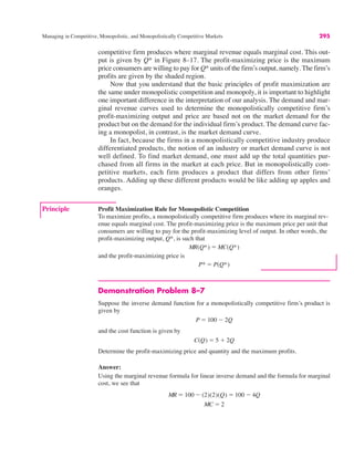 Managing in Competitive, Monopolistic, and Monopolistically Competitive Markets 295
competitive firm produces where marginal revenue equals marginal cost. This out-
put is given by Q* in Figure 8–17. The profit-maximizing price is the maximum
price consumers are willing to pay for Q* units of the firm’s output, namely. The firm’s
profits are given by the shaded region.
Now that you understand that the basic principles of profit maximization are
the same under monopolistic competition and monopoly, it is important to highlight
one important difference in the interpretation of our analysis. The demand and mar-
ginal revenue curves used to determine the monopolistically competitive firm’s
profit-maximizing output and price are based not on the market demand for the
product but on the demand for the individual firm’s product. The demand curve fac-
ing a monopolist, in contrast, is the market demand curve.
In fact, because the firms in a monopolistically competitive industry produce
differentiated products, the notion of an industry or market demand curve is not
well defined. To find market demand, one must add up the total quantities pur-
chased from all firms in the market at each price. But in monopolistically com-
petitive markets, each firm produces a product that differs from other firms’
products. Adding up these different products would be like adding up apples and
oranges.
Principle Profit Maximization Rule for Monopolistic Competition
To maximize profits, a monopolistically competitive firm produces where its marginal rev-
enue equals marginal cost. The profit-maximizing price is the maximum price per unit that
consumers are willing to pay for the profit-maximizing level of output. In other words, the
profit-maximizing output, Q*, is such that
and the profit-maximizing price is
P* ! P(Q*)
MR(Q*) ! MC(Q*)
Demonstration Problem 8–7
Suppose the inverse demand function for a monopolistically competitive firm’s product is
given by
and the cost function is given by
Determine the profit-maximizing price and quantity and the maximum profits.
Answer:
Using the marginal revenue formula for linear inverse demand and the formula for marginal
cost, we see that
MR ! 100 $ (2)(2)(Q) ! 100 $ 4Q
MC ! 2
C(Q) ! 5 % 2Q
P ! 100 $ 2Q
 