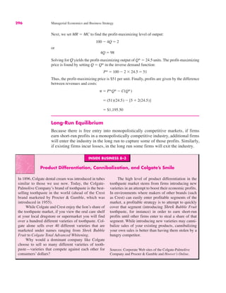 296 Managerial Economics and Business Strategy
Next, we set MR ! MC to find the profit-maximizing level of output:
or
Solving for Q yields the profit-maximizing output of Q* ! 24.5 units. The profit-maximizing
price is found by setting Q ! Q* in the inverse demand function:
Thus, the profit-maximizing price is $51 per unit. Finally, profits are given by the difference
between revenues and costs:
Long-Run Equilibrium
Because there is free entry into monopolistically competitive markets, if firms
earn short-run profits in a monopolistically competitive industry, additional firms
will enter the industry in the long run to capture some of those profits. Similarly,
if existing firms incur losses, in the long run some firms will exit the industry.
! $1,195.50
! (51)(24.5) $ [5 % 2(24.5)]
# ! P*Q* $ C(Q*)
P* ! 100 $ 2 " 24.5 ! 51
4Q ! 98
100 $ 4Q ! 2
INSIDE BUSINESS 8–3
Product Differentiation, Cannibalization, and Colgate’s Smile
In 1896, Colgate dental cream was introduced in tubes
similar to those we use now. Today, the Colgate-
Palmolive Company’s brand of toothpaste is the best-
selling toothpaste in the world (ahead of the Crest
brand marketed by Procter & Gamble, which was
introduced in 1955).
While Colgate and Crest enjoy the lion’s share of
the toothpaste market, if you view the oral care shelf
at your local drugstore or supermarket you will find
over a hundred different varieties of toothpaste. Col-
gate alone sells over 40 different varieties that are
marketed under names ranging from Shrek Bubble
Fruit to Colgate Total Advanced Whitening.
Why would a dominant company like Colgate
choose to sell so many different varieties of tooth-
paste—varieties that compete against each other for
consumers’ dollars?
The high level of product differentiation in the
toothpaste market stems from firms introducing new
varieties in an attempt to boost their economic profits.
In environments where makers of other brands (such
as Crest) can easily enter profitable segments of the
market, a profitable strategy is to attempt to quickly
cover that segment (introducing Shrek Bubble Fruit
toothpaste, for instance) in order to earn short-run
profits until other firms enter to steal a share of that
segment. While introducing new varieties may canni-
balize sales of your existing products, cannibalizing
your own sales is better than having them stolen by a
hungry competitor.
Sources: Corporate Web sites of the Colgate-Palmolive
Company and Procter & Gamble and Hoover’s Online.
 