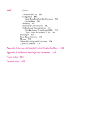 xxxii Contents
Telephone Service 560
Competition 561
Direct Broadcast Satellite Operators 561
Overbuilders 561
Bundling 562
Regulatory Considerations 563
Technological Considerations 563
High-Definition Television (HDTV) 563
Digital Video Recorders (DVRs) 564
Challenges 565
Case-Based Exercises 565
Memos 565
Selected Readings and References 574
Appendix: Exhibits 576
Appendix A Answers to Selected End-of-Chapter Problems 582
Appendix B Additional Readings and References 585
Name Index 603
General Index 609
 
